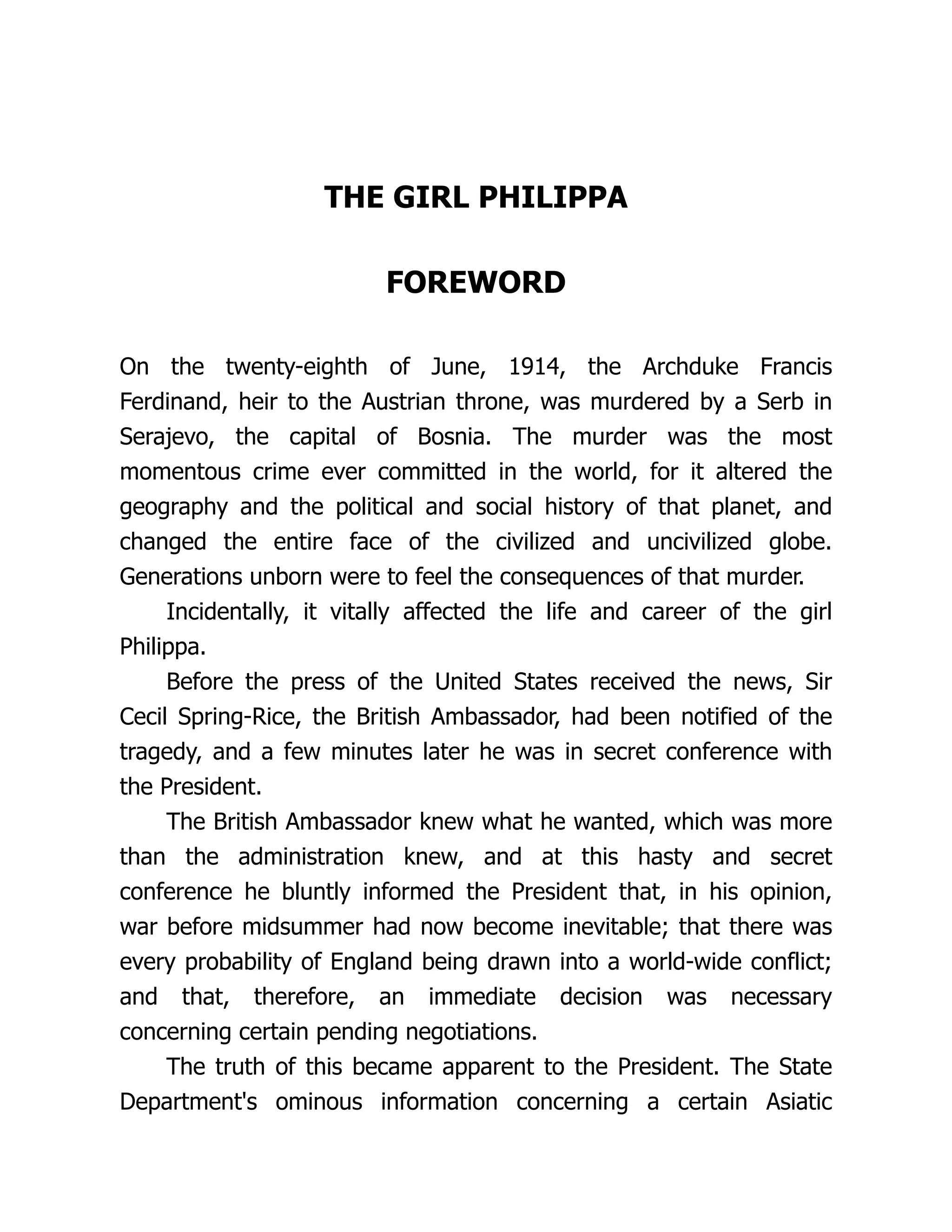 THE GIRL PHILIPPA
FOREWORD
On the twenty-eighth of June, 1914, the Archduke Francis
Ferdinand, heir to the Austrian throne, was murdered by a Serb in
Serajevo, the capital of Bosnia. The murder was the most
momentous crime ever committed in the world, for it altered the
geography and the political and social history of that planet, and
changed the entire face of the civilized and uncivilized globe.
Generations unborn were to feel the consequences of that murder.
Incidentally, it vitally affected the life and career of the girl
Philippa.
Before the press of the United States received the news, Sir
Cecil Spring-Rice, the British Ambassador, had been notified of the
tragedy, and a few minutes later he was in secret conference with
the President.
The British Ambassador knew what he wanted, which was more
than the administration knew, and at this hasty and secret
conference he bluntly informed the President that, in his opinion,
war before midsummer had now become inevitable; that there was
every probability of England being drawn into a world-wide conflict;
and that, therefore, an immediate decision was necessary
concerning certain pending negotiations.
The truth of this became apparent to the President. The State
Department's ominous information concerning a certain Asiatic
 