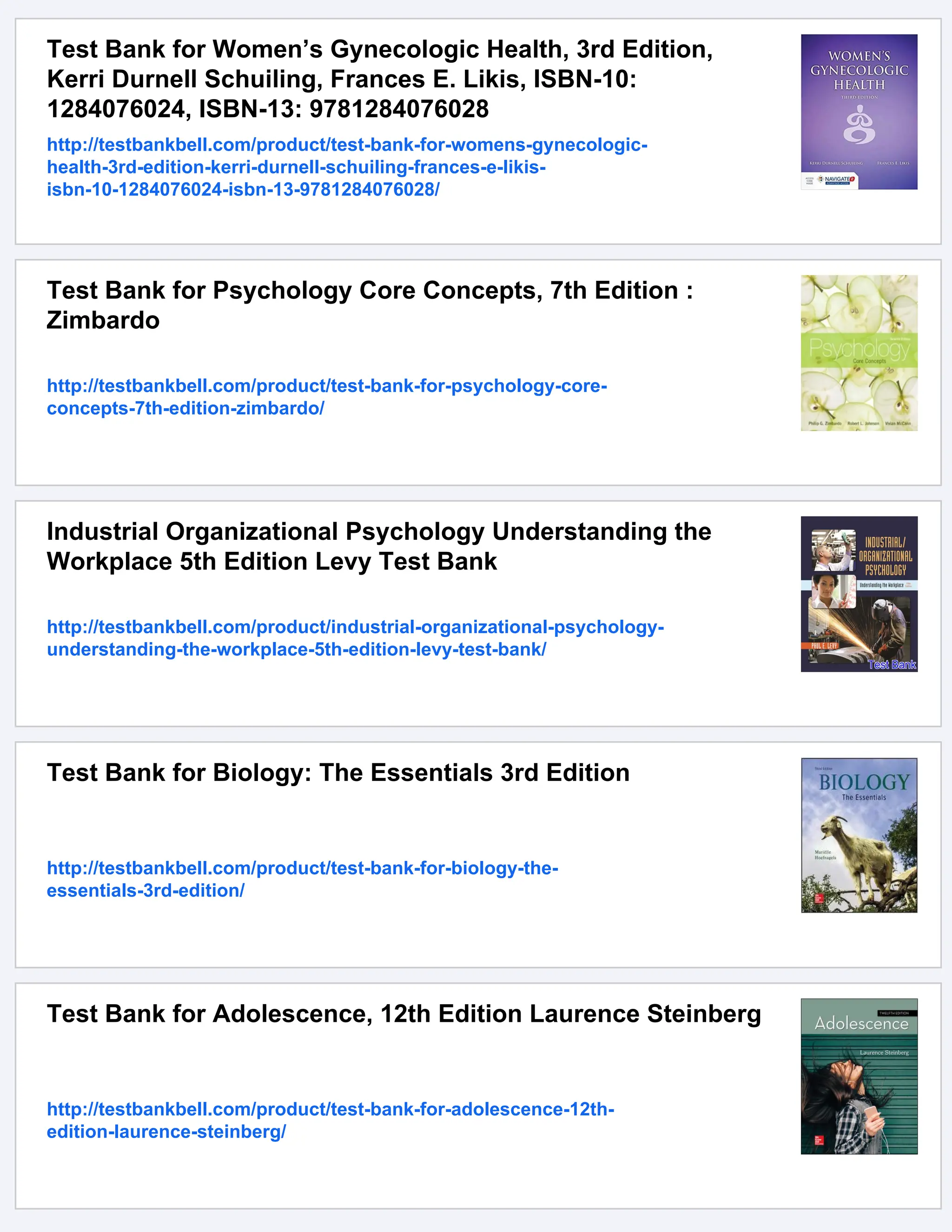 Test Bank for Women’s Gynecologic Health, 3rd Edition,
Kerri Durnell Schuiling, Frances E. Likis, ISBN-10:
1284076024, ISBN-13: 9781284076028
http://testbankbell.com/product/test-bank-for-womens-gynecologic-
health-3rd-edition-kerri-durnell-schuiling-frances-e-likis-
isbn-10-1284076024-isbn-13-9781284076028/
Test Bank for Psychology Core Concepts, 7th Edition :
Zimbardo
http://testbankbell.com/product/test-bank-for-psychology-core-
concepts-7th-edition-zimbardo/
Industrial Organizational Psychology Understanding the
Workplace 5th Edition Levy Test Bank
http://testbankbell.com/product/industrial-organizational-psychology-
understanding-the-workplace-5th-edition-levy-test-bank/
Test Bank for Biology: The Essentials 3rd Edition
http://testbankbell.com/product/test-bank-for-biology-the-
essentials-3rd-edition/
Test Bank for Adolescence, 12th Edition Laurence Steinberg
http://testbankbell.com/product/test-bank-for-adolescence-12th-
edition-laurence-steinberg/
 
