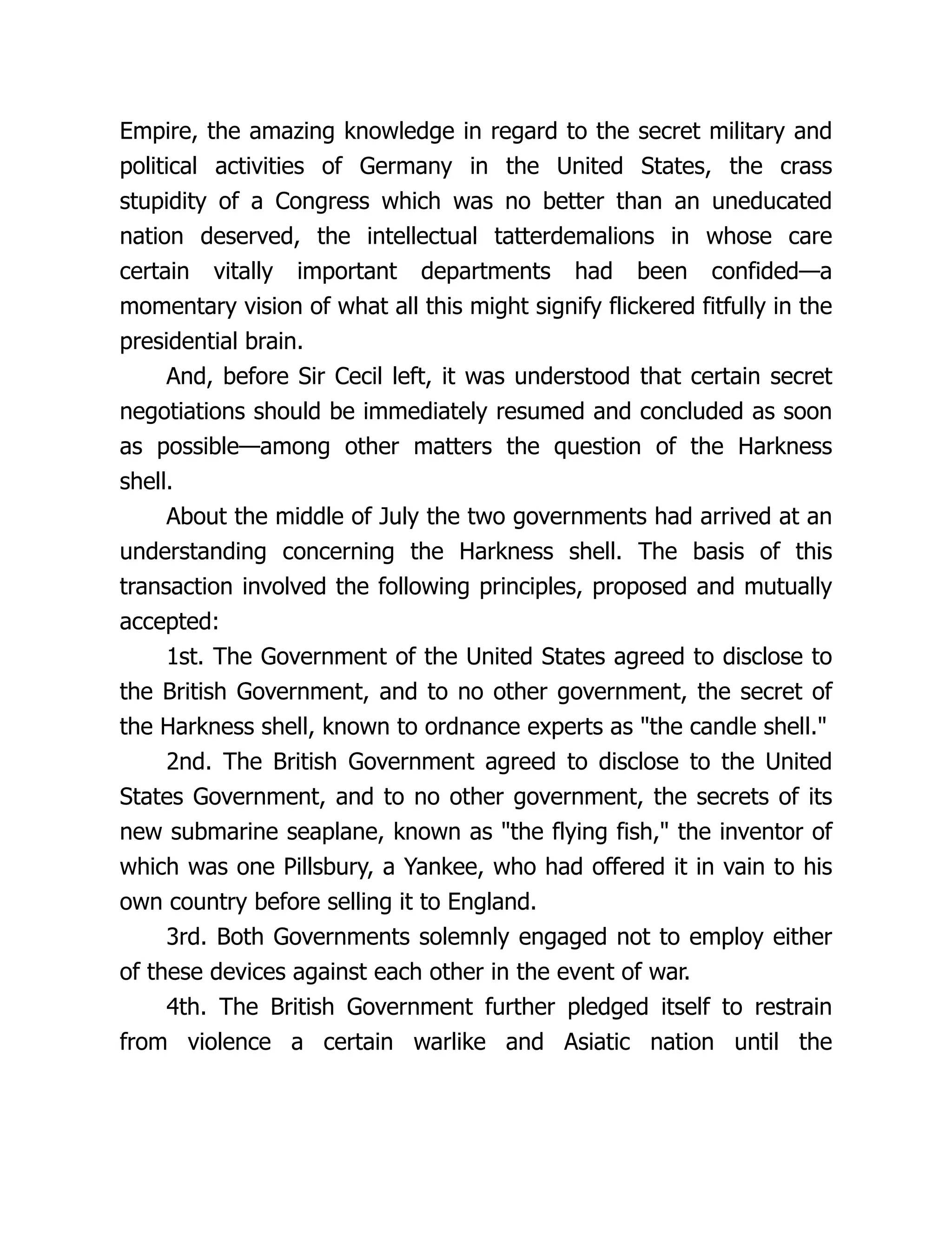 Empire, the amazing knowledge in regard to the secret military and
political activities of Germany in the United States, the crass
stupidity of a Congress which was no better than an uneducated
nation deserved, the intellectual tatterdemalions in whose care
certain vitally important departments had been confided—a
momentary vision of what all this might signify flickered fitfully in the
presidential brain.
And, before Sir Cecil left, it was understood that certain secret
negotiations should be immediately resumed and concluded as soon
as possible—among other matters the question of the Harkness
shell.
About the middle of July the two governments had arrived at an
understanding concerning the Harkness shell. The basis of this
transaction involved the following principles, proposed and mutually
accepted:
1st. The Government of the United States agreed to disclose to
the British Government, and to no other government, the secret of
the Harkness shell, known to ordnance experts as "the candle shell."
2nd. The British Government agreed to disclose to the United
States Government, and to no other government, the secrets of its
new submarine seaplane, known as "the flying fish," the inventor of
which was one Pillsbury, a Yankee, who had offered it in vain to his
own country before selling it to England.
3rd. Both Governments solemnly engaged not to employ either
of these devices against each other in the event of war.
4th. The British Government further pledged itself to restrain
from violence a certain warlike and Asiatic nation until the
 