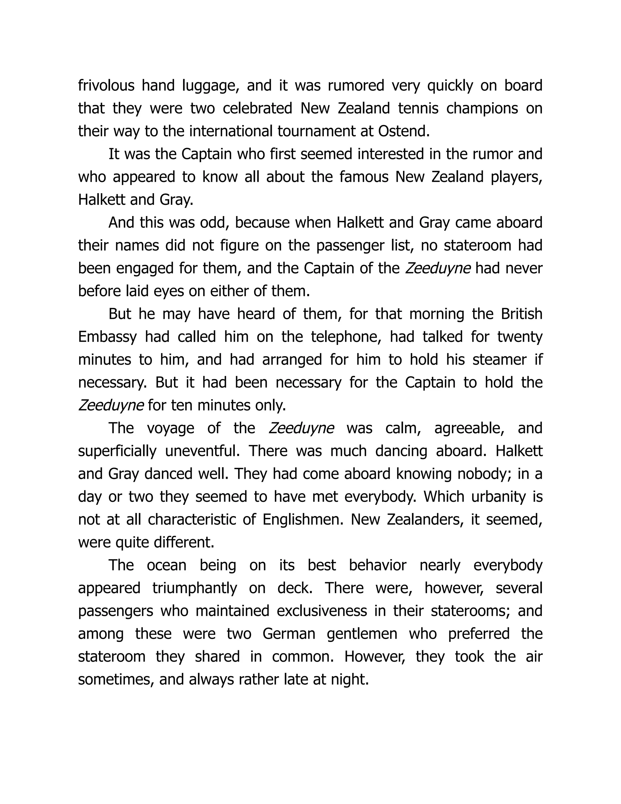 frivolous hand luggage, and it was rumored very quickly on board
that they were two celebrated New Zealand tennis champions on
their way to the international tournament at Ostend.
It was the Captain who first seemed interested in the rumor and
who appeared to know all about the famous New Zealand players,
Halkett and Gray.
And this was odd, because when Halkett and Gray came aboard
their names did not figure on the passenger list, no stateroom had
been engaged for them, and the Captain of the Zeeduyne had never
before laid eyes on either of them.
But he may have heard of them, for that morning the British
Embassy had called him on the telephone, had talked for twenty
minutes to him, and had arranged for him to hold his steamer if
necessary. But it had been necessary for the Captain to hold the
Zeeduyne for ten minutes only.
The voyage of the Zeeduyne was calm, agreeable, and
superficially uneventful. There was much dancing aboard. Halkett
and Gray danced well. They had come aboard knowing nobody; in a
day or two they seemed to have met everybody. Which urbanity is
not at all characteristic of Englishmen. New Zealanders, it seemed,
were quite different.
The ocean being on its best behavior nearly everybody
appeared triumphantly on deck. There were, however, several
passengers who maintained exclusiveness in their staterooms; and
among these were two German gentlemen who preferred the
stateroom they shared in common. However, they took the air
sometimes, and always rather late at night.
 