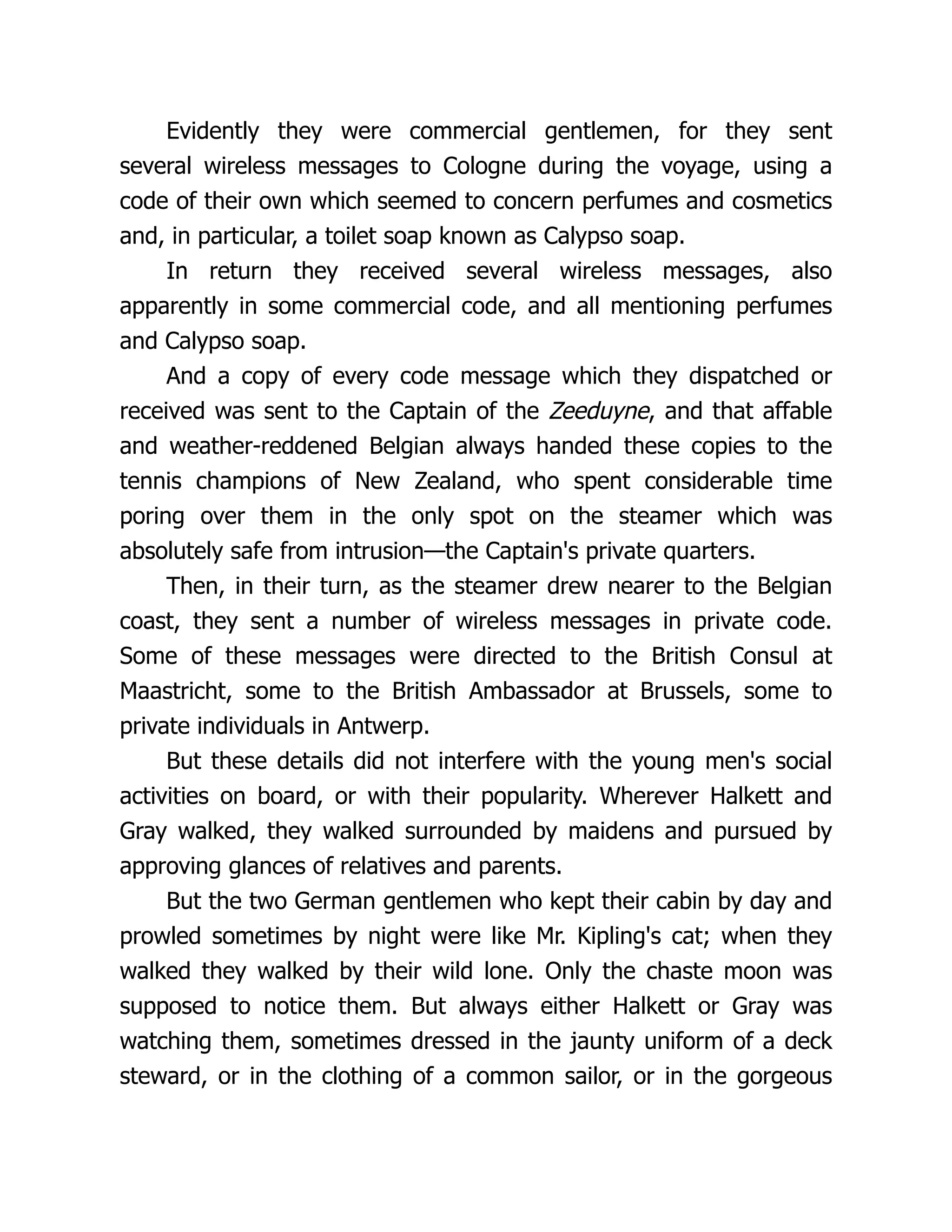 Evidently they were commercial gentlemen, for they sent
several wireless messages to Cologne during the voyage, using a
code of their own which seemed to concern perfumes and cosmetics
and, in particular, a toilet soap known as Calypso soap.
In return they received several wireless messages, also
apparently in some commercial code, and all mentioning perfumes
and Calypso soap.
And a copy of every code message which they dispatched or
received was sent to the Captain of the Zeeduyne, and that affable
and weather-reddened Belgian always handed these copies to the
tennis champions of New Zealand, who spent considerable time
poring over them in the only spot on the steamer which was
absolutely safe from intrusion—the Captain's private quarters.
Then, in their turn, as the steamer drew nearer to the Belgian
coast, they sent a number of wireless messages in private code.
Some of these messages were directed to the British Consul at
Maastricht, some to the British Ambassador at Brussels, some to
private individuals in Antwerp.
But these details did not interfere with the young men's social
activities on board, or with their popularity. Wherever Halkett and
Gray walked, they walked surrounded by maidens and pursued by
approving glances of relatives and parents.
But the two German gentlemen who kept their cabin by day and
prowled sometimes by night were like Mr. Kipling's cat; when they
walked they walked by their wild lone. Only the chaste moon was
supposed to notice them. But always either Halkett or Gray was
watching them, sometimes dressed in the jaunty uniform of a deck
steward, or in the clothing of a common sailor, or in the gorgeous
 
