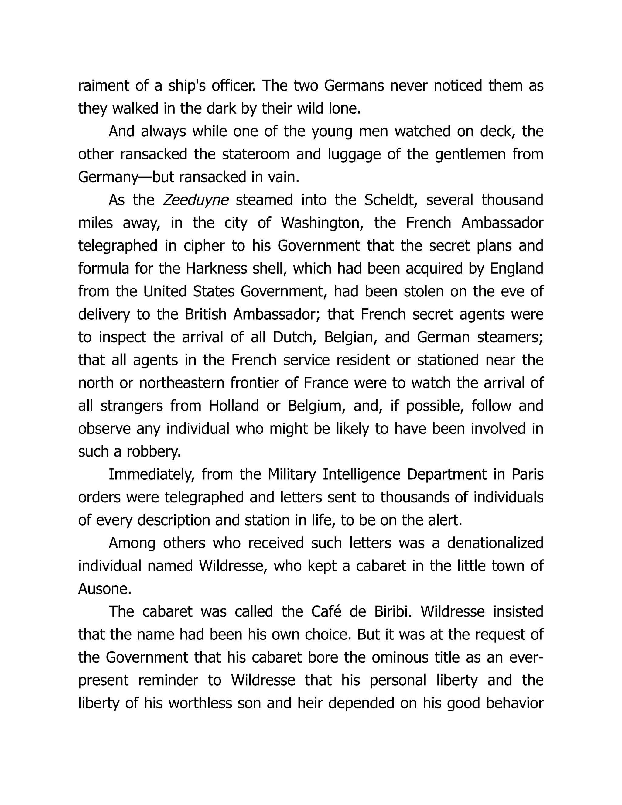 raiment of a ship's officer. The two Germans never noticed them as
they walked in the dark by their wild lone.
And always while one of the young men watched on deck, the
other ransacked the stateroom and luggage of the gentlemen from
Germany—but ransacked in vain.
As the Zeeduyne steamed into the Scheldt, several thousand
miles away, in the city of Washington, the French Ambassador
telegraphed in cipher to his Government that the secret plans and
formula for the Harkness shell, which had been acquired by England
from the United States Government, had been stolen on the eve of
delivery to the British Ambassador; that French secret agents were
to inspect the arrival of all Dutch, Belgian, and German steamers;
that all agents in the French service resident or stationed near the
north or northeastern frontier of France were to watch the arrival of
all strangers from Holland or Belgium, and, if possible, follow and
observe any individual who might be likely to have been involved in
such a robbery.
Immediately, from the Military Intelligence Department in Paris
orders were telegraphed and letters sent to thousands of individuals
of every description and station in life, to be on the alert.
Among others who received such letters was a denationalized
individual named Wildresse, who kept a cabaret in the little town of
Ausone.
The cabaret was called the Café de Biribi. Wildresse insisted
that the name had been his own choice. But it was at the request of
the Government that his cabaret bore the ominous title as an ever-
present reminder to Wildresse that his personal liberty and the
liberty of his worthless son and heir depended on his good behavior
 