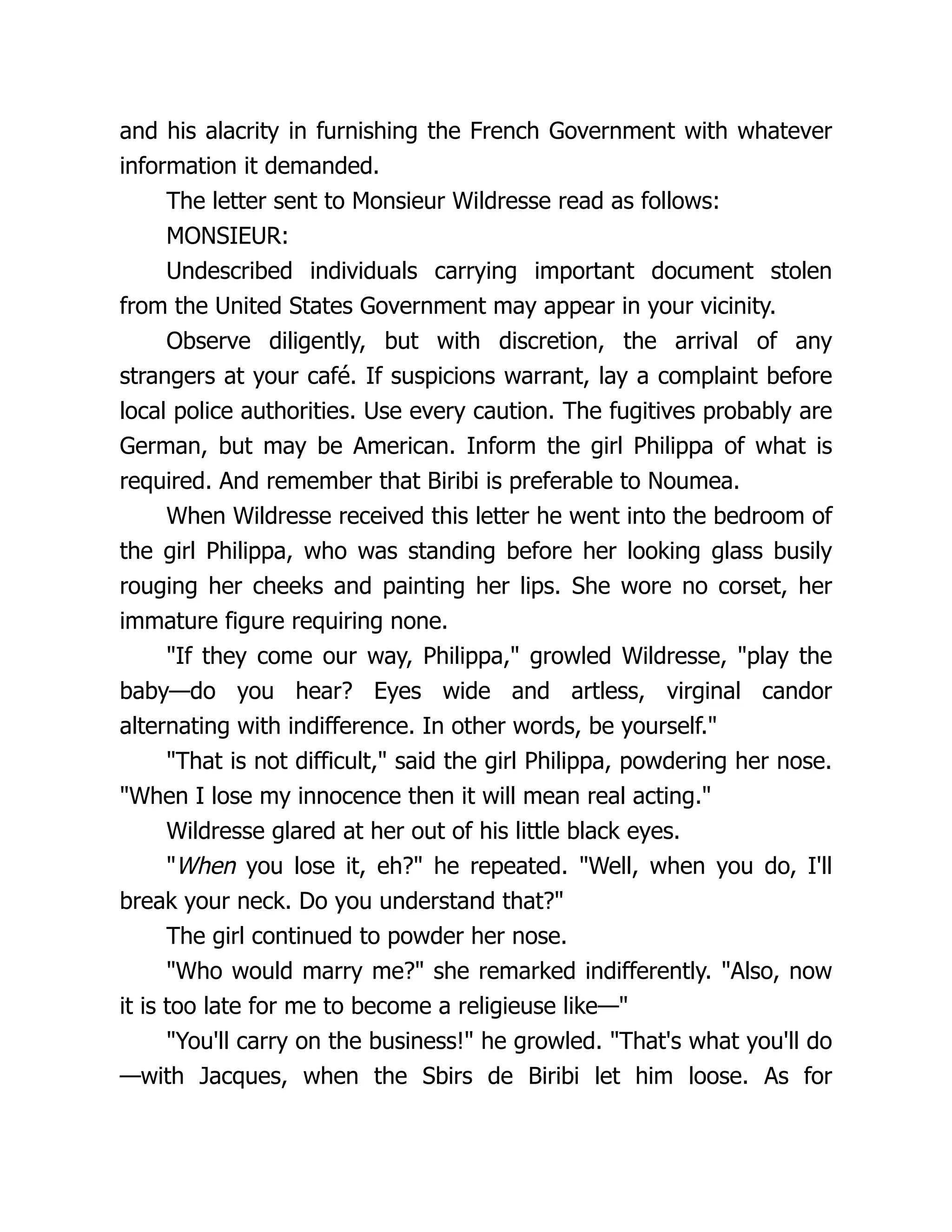 and his alacrity in furnishing the French Government with whatever
information it demanded.
The letter sent to Monsieur Wildresse read as follows:
MONSIEUR:
Undescribed individuals carrying important document stolen
from the United States Government may appear in your vicinity.
Observe diligently, but with discretion, the arrival of any
strangers at your café. If suspicions warrant, lay a complaint before
local police authorities. Use every caution. The fugitives probably are
German, but may be American. Inform the girl Philippa of what is
required. And remember that Biribi is preferable to Noumea.
When Wildresse received this letter he went into the bedroom of
the girl Philippa, who was standing before her looking glass busily
rouging her cheeks and painting her lips. She wore no corset, her
immature figure requiring none.
"If they come our way, Philippa," growled Wildresse, "play the
baby—do you hear? Eyes wide and artless, virginal candor
alternating with indifference. In other words, be yourself."
"That is not difficult," said the girl Philippa, powdering her nose.
"When I lose my innocence then it will mean real acting."
Wildresse glared at her out of his little black eyes.
"When you lose it, eh?" he repeated. "Well, when you do, I'll
break your neck. Do you understand that?"
The girl continued to powder her nose.
"Who would marry me?" she remarked indifferently. "Also, now
it is too late for me to become a religieuse like—"
"You'll carry on the business!" he growled. "That's what you'll do
—with Jacques, when the Sbirs de Biribi let him loose. As for
 
