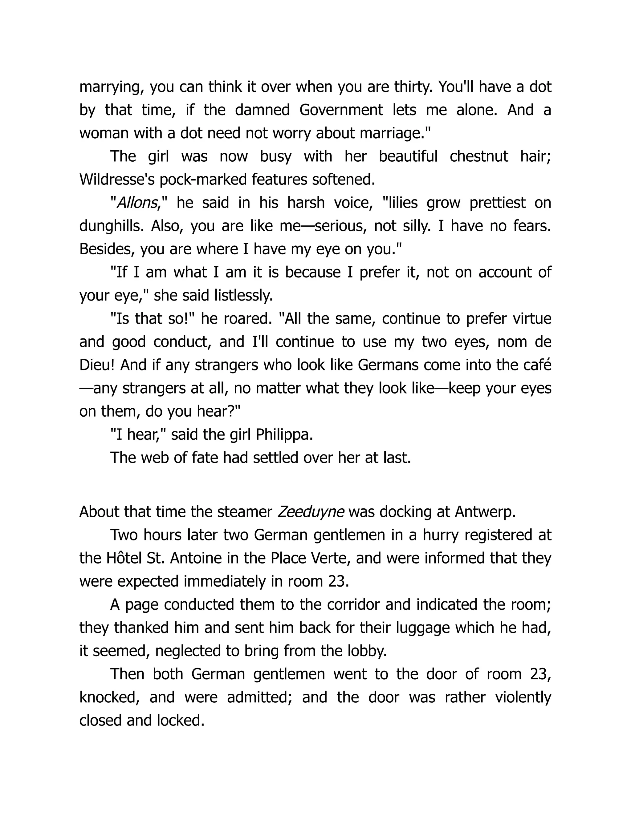 marrying, you can think it over when you are thirty. You'll have a dot
by that time, if the damned Government lets me alone. And a
woman with a dot need not worry about marriage."
The girl was now busy with her beautiful chestnut hair;
Wildresse's pock-marked features softened.
"Allons," he said in his harsh voice, "lilies grow prettiest on
dunghills. Also, you are like me—serious, not silly. I have no fears.
Besides, you are where I have my eye on you."
"If I am what I am it is because I prefer it, not on account of
your eye," she said listlessly.
"Is that so!" he roared. "All the same, continue to prefer virtue
and good conduct, and I'll continue to use my two eyes, nom de
Dieu! And if any strangers who look like Germans come into the café
—any strangers at all, no matter what they look like—keep your eyes
on them, do you hear?"
"I hear," said the girl Philippa.
The web of fate had settled over her at last.
About that time the steamer Zeeduyne was docking at Antwerp.
Two hours later two German gentlemen in a hurry registered at
the Hôtel St. Antoine in the Place Verte, and were informed that they
were expected immediately in room 23.
A page conducted them to the corridor and indicated the room;
they thanked him and sent him back for their luggage which he had,
it seemed, neglected to bring from the lobby.
Then both German gentlemen went to the door of room 23,
knocked, and were admitted; and the door was rather violently
closed and locked.
 