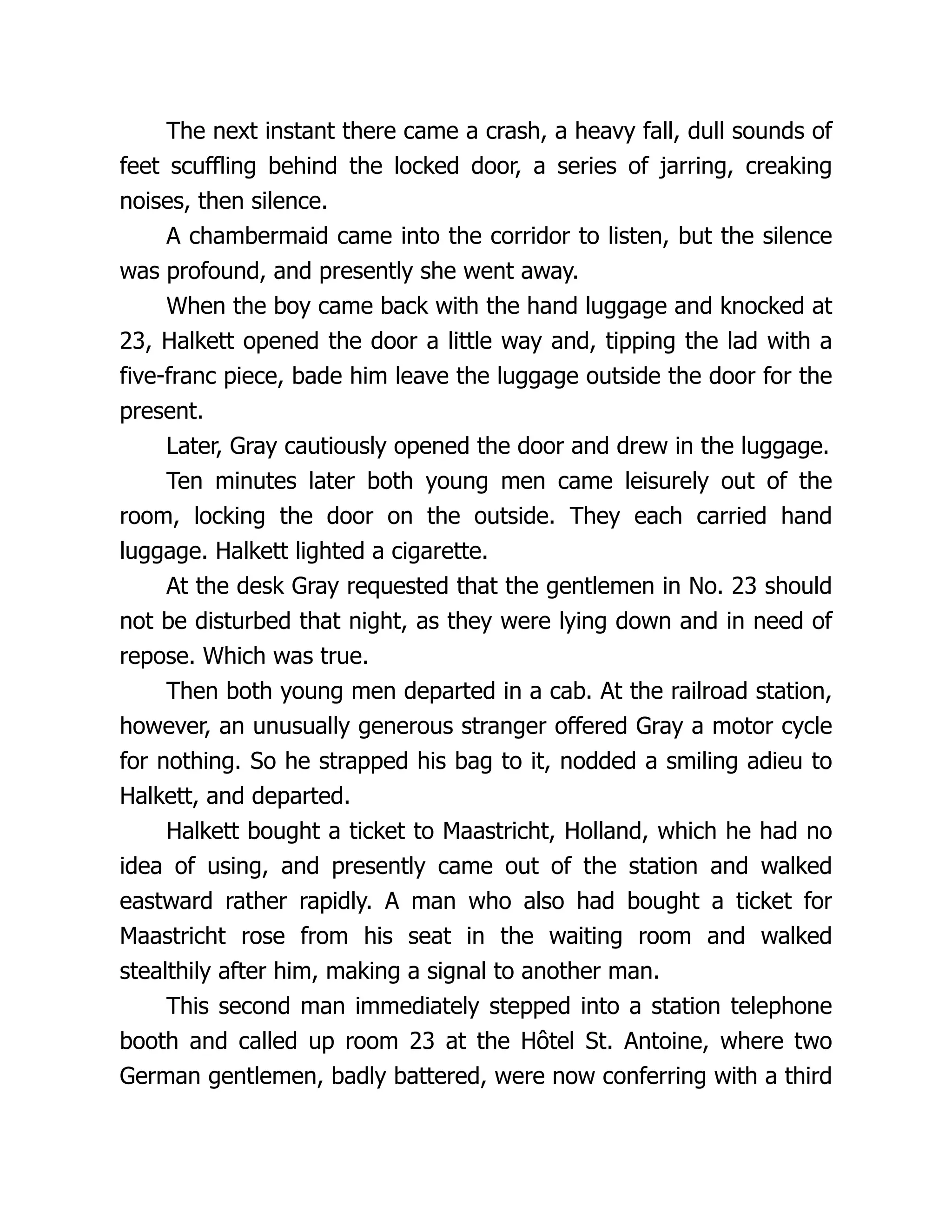 The next instant there came a crash, a heavy fall, dull sounds of
feet scuffling behind the locked door, a series of jarring, creaking
noises, then silence.
A chambermaid came into the corridor to listen, but the silence
was profound, and presently she went away.
When the boy came back with the hand luggage and knocked at
23, Halkett opened the door a little way and, tipping the lad with a
five-franc piece, bade him leave the luggage outside the door for the
present.
Later, Gray cautiously opened the door and drew in the luggage.
Ten minutes later both young men came leisurely out of the
room, locking the door on the outside. They each carried hand
luggage. Halkett lighted a cigarette.
At the desk Gray requested that the gentlemen in No. 23 should
not be disturbed that night, as they were lying down and in need of
repose. Which was true.
Then both young men departed in a cab. At the railroad station,
however, an unusually generous stranger offered Gray a motor cycle
for nothing. So he strapped his bag to it, nodded a smiling adieu to
Halkett, and departed.
Halkett bought a ticket to Maastricht, Holland, which he had no
idea of using, and presently came out of the station and walked
eastward rather rapidly. A man who also had bought a ticket for
Maastricht rose from his seat in the waiting room and walked
stealthily after him, making a signal to another man.
This second man immediately stepped into a station telephone
booth and called up room 23 at the Hôtel St. Antoine, where two
German gentlemen, badly battered, were now conferring with a third
 