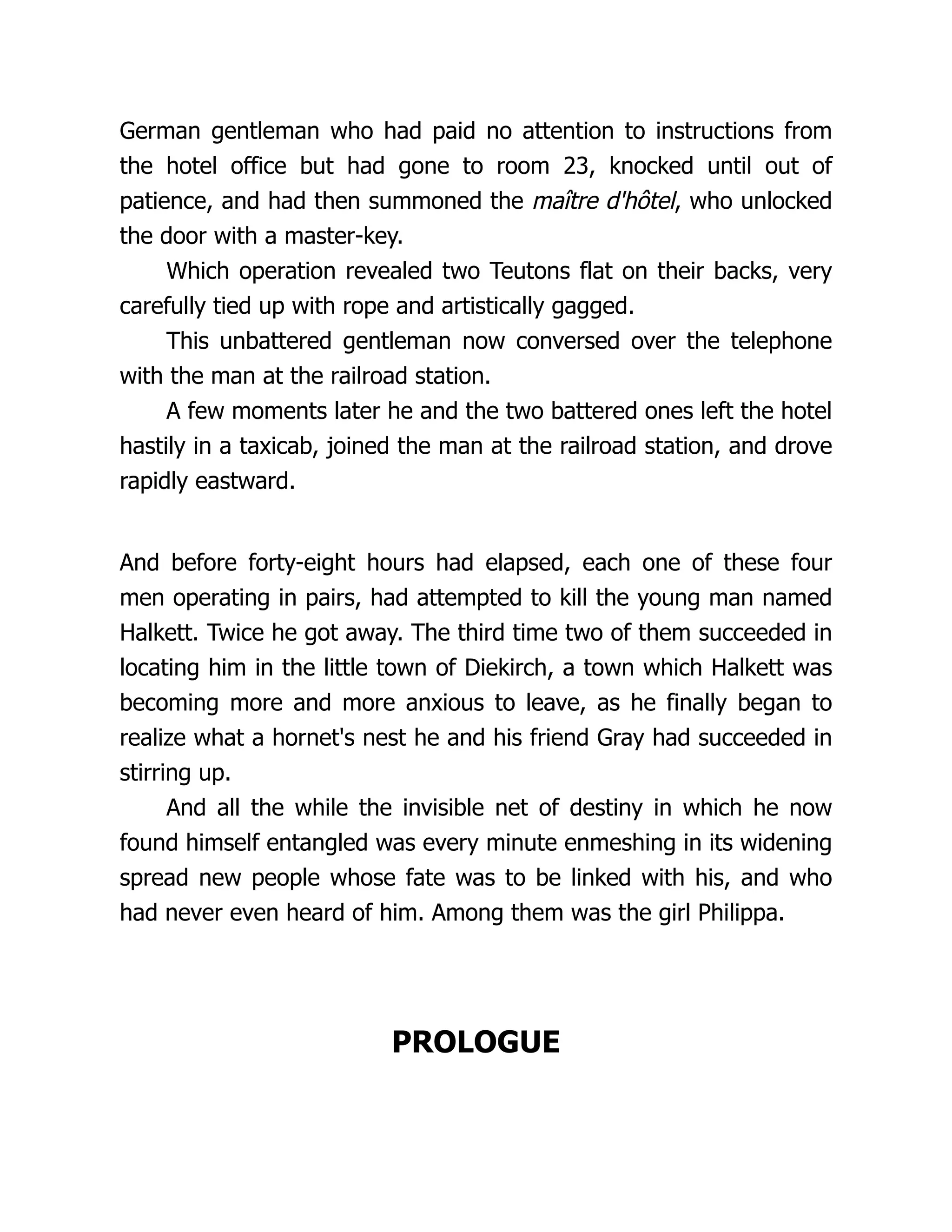German gentleman who had paid no attention to instructions from
the hotel office but had gone to room 23, knocked until out of
patience, and had then summoned the maître d'hôtel, who unlocked
the door with a master-key.
Which operation revealed two Teutons flat on their backs, very
carefully tied up with rope and artistically gagged.
This unbattered gentleman now conversed over the telephone
with the man at the railroad station.
A few moments later he and the two battered ones left the hotel
hastily in a taxicab, joined the man at the railroad station, and drove
rapidly eastward.
And before forty-eight hours had elapsed, each one of these four
men operating in pairs, had attempted to kill the young man named
Halkett. Twice he got away. The third time two of them succeeded in
locating him in the little town of Diekirch, a town which Halkett was
becoming more and more anxious to leave, as he finally began to
realize what a hornet's nest he and his friend Gray had succeeded in
stirring up.
And all the while the invisible net of destiny in which he now
found himself entangled was every minute enmeshing in its widening
spread new people whose fate was to be linked with his, and who
had never even heard of him. Among them was the girl Philippa.
PROLOGUE
 