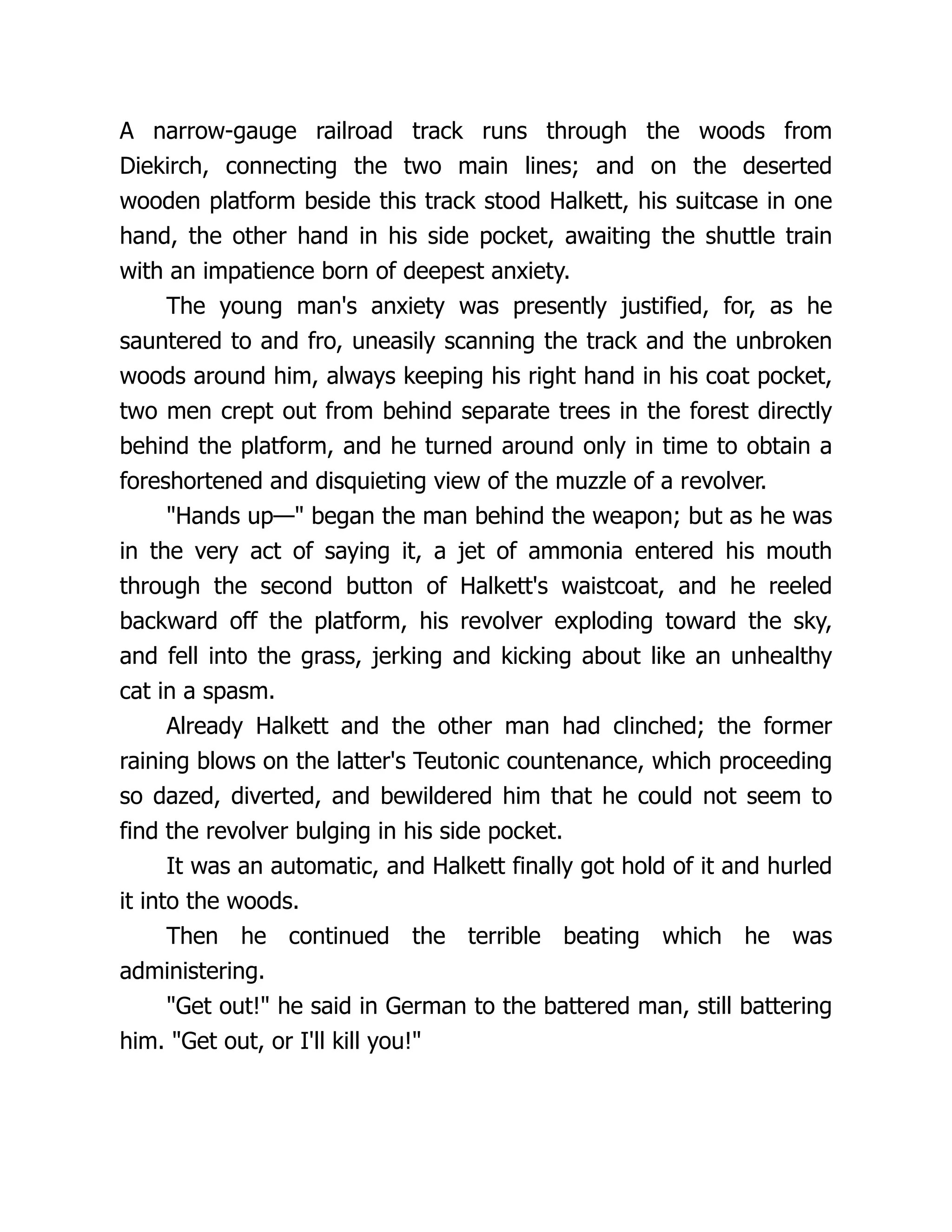 A narrow-gauge railroad track runs through the woods from
Diekirch, connecting the two main lines; and on the deserted
wooden platform beside this track stood Halkett, his suitcase in one
hand, the other hand in his side pocket, awaiting the shuttle train
with an impatience born of deepest anxiety.
The young man's anxiety was presently justified, for, as he
sauntered to and fro, uneasily scanning the track and the unbroken
woods around him, always keeping his right hand in his coat pocket,
two men crept out from behind separate trees in the forest directly
behind the platform, and he turned around only in time to obtain a
foreshortened and disquieting view of the muzzle of a revolver.
"Hands up—" began the man behind the weapon; but as he was
in the very act of saying it, a jet of ammonia entered his mouth
through the second button of Halkett's waistcoat, and he reeled
backward off the platform, his revolver exploding toward the sky,
and fell into the grass, jerking and kicking about like an unhealthy
cat in a spasm.
Already Halkett and the other man had clinched; the former
raining blows on the latter's Teutonic countenance, which proceeding
so dazed, diverted, and bewildered him that he could not seem to
find the revolver bulging in his side pocket.
It was an automatic, and Halkett finally got hold of it and hurled
it into the woods.
Then he continued the terrible beating which he was
administering.
"Get out!" he said in German to the battered man, still battering
him. "Get out, or I'll kill you!"
 