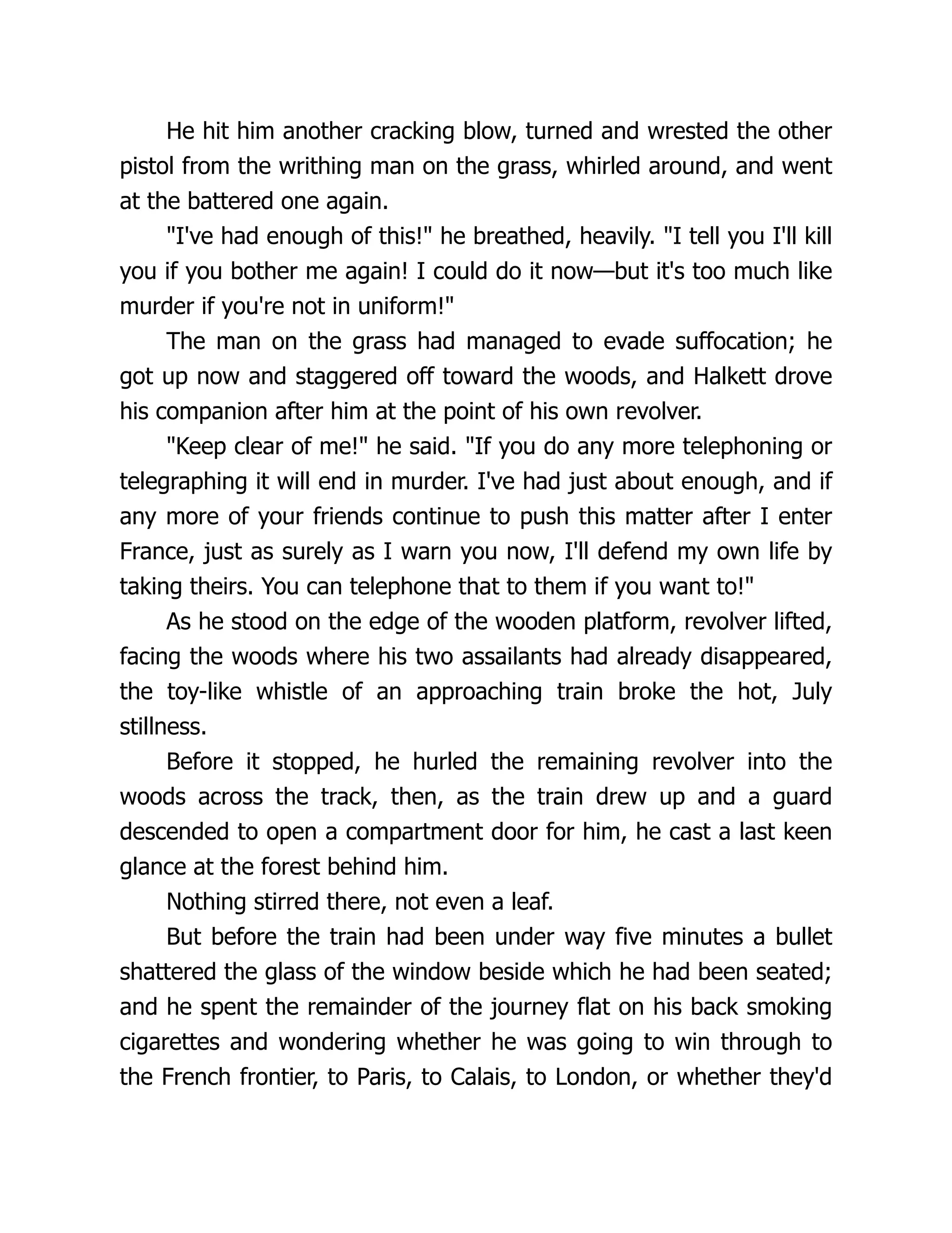 He hit him another cracking blow, turned and wrested the other
pistol from the writhing man on the grass, whirled around, and went
at the battered one again.
"I've had enough of this!" he breathed, heavily. "I tell you I'll kill
you if you bother me again! I could do it now—but it's too much like
murder if you're not in uniform!"
The man on the grass had managed to evade suffocation; he
got up now and staggered off toward the woods, and Halkett drove
his companion after him at the point of his own revolver.
"Keep clear of me!" he said. "If you do any more telephoning or
telegraphing it will end in murder. I've had just about enough, and if
any more of your friends continue to push this matter after I enter
France, just as surely as I warn you now, I'll defend my own life by
taking theirs. You can telephone that to them if you want to!"
As he stood on the edge of the wooden platform, revolver lifted,
facing the woods where his two assailants had already disappeared,
the toy-like whistle of an approaching train broke the hot, July
stillness.
Before it stopped, he hurled the remaining revolver into the
woods across the track, then, as the train drew up and a guard
descended to open a compartment door for him, he cast a last keen
glance at the forest behind him.
Nothing stirred there, not even a leaf.
But before the train had been under way five minutes a bullet
shattered the glass of the window beside which he had been seated;
and he spent the remainder of the journey flat on his back smoking
cigarettes and wondering whether he was going to win through to
the French frontier, to Paris, to Calais, to London, or whether they'd
 