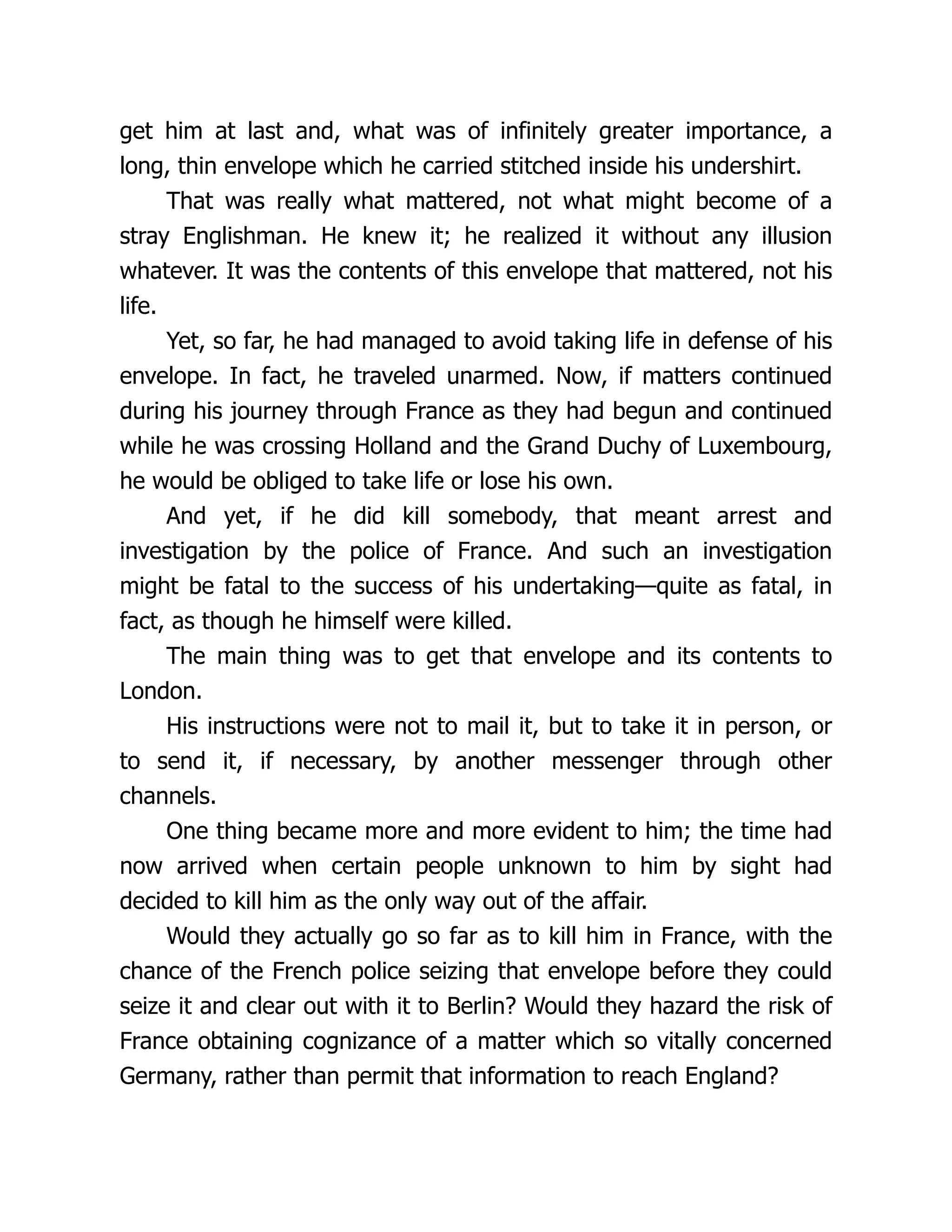get him at last and, what was of infinitely greater importance, a
long, thin envelope which he carried stitched inside his undershirt.
That was really what mattered, not what might become of a
stray Englishman. He knew it; he realized it without any illusion
whatever. It was the contents of this envelope that mattered, not his
life.
Yet, so far, he had managed to avoid taking life in defense of his
envelope. In fact, he traveled unarmed. Now, if matters continued
during his journey through France as they had begun and continued
while he was crossing Holland and the Grand Duchy of Luxembourg,
he would be obliged to take life or lose his own.
And yet, if he did kill somebody, that meant arrest and
investigation by the police of France. And such an investigation
might be fatal to the success of his undertaking—quite as fatal, in
fact, as though he himself were killed.
The main thing was to get that envelope and its contents to
London.
His instructions were not to mail it, but to take it in person, or
to send it, if necessary, by another messenger through other
channels.
One thing became more and more evident to him; the time had
now arrived when certain people unknown to him by sight had
decided to kill him as the only way out of the affair.
Would they actually go so far as to kill him in France, with the
chance of the French police seizing that envelope before they could
seize it and clear out with it to Berlin? Would they hazard the risk of
France obtaining cognizance of a matter which so vitally concerned
Germany, rather than permit that information to reach England?
 