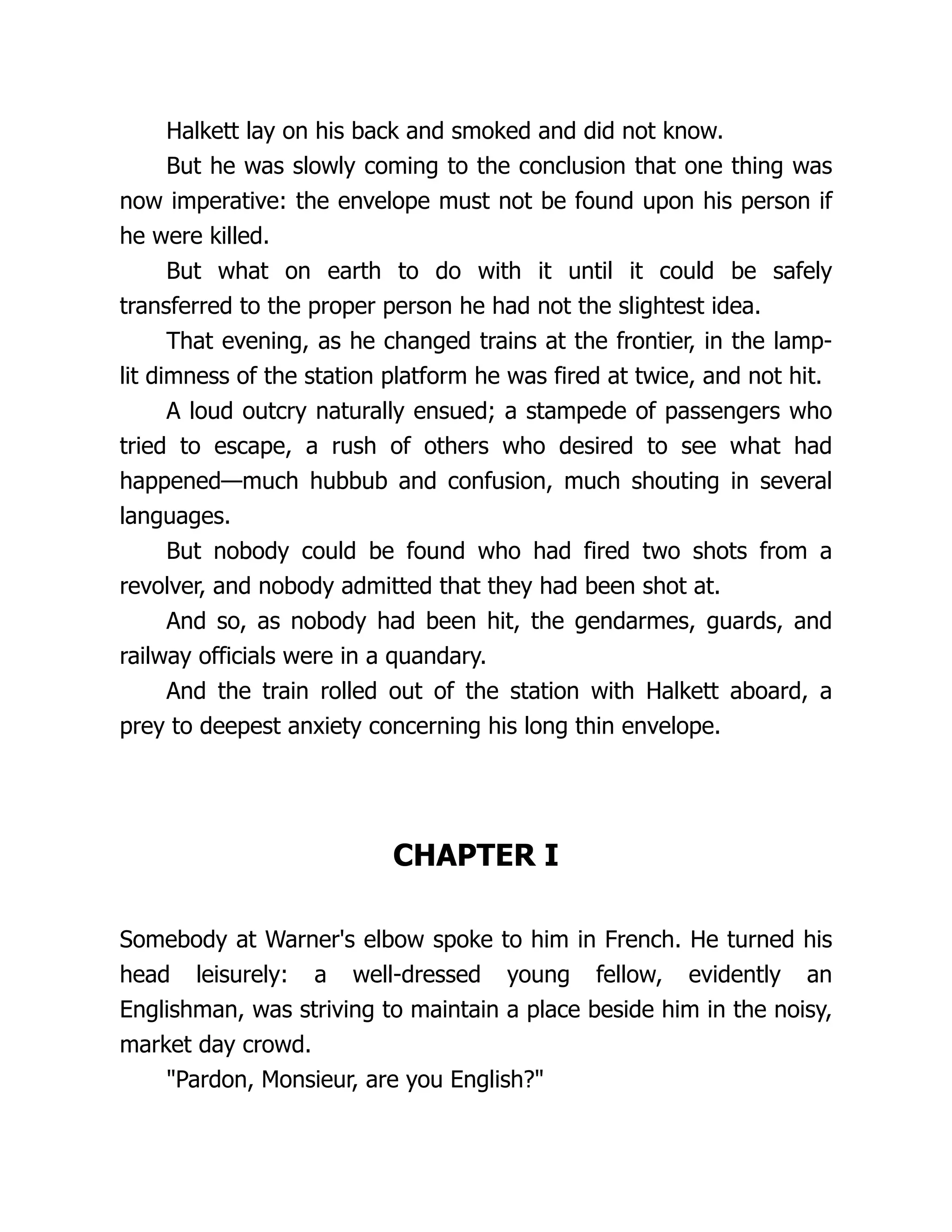 Halkett lay on his back and smoked and did not know.
But he was slowly coming to the conclusion that one thing was
now imperative: the envelope must not be found upon his person if
he were killed.
But what on earth to do with it until it could be safely
transferred to the proper person he had not the slightest idea.
That evening, as he changed trains at the frontier, in the lamp-
lit dimness of the station platform he was fired at twice, and not hit.
A loud outcry naturally ensued; a stampede of passengers who
tried to escape, a rush of others who desired to see what had
happened—much hubbub and confusion, much shouting in several
languages.
But nobody could be found who had fired two shots from a
revolver, and nobody admitted that they had been shot at.
And so, as nobody had been hit, the gendarmes, guards, and
railway officials were in a quandary.
And the train rolled out of the station with Halkett aboard, a
prey to deepest anxiety concerning his long thin envelope.
CHAPTER I
Somebody at Warner's elbow spoke to him in French. He turned his
head leisurely: a well-dressed young fellow, evidently an
Englishman, was striving to maintain a place beside him in the noisy,
market day crowd.
"Pardon, Monsieur, are you English?"
 