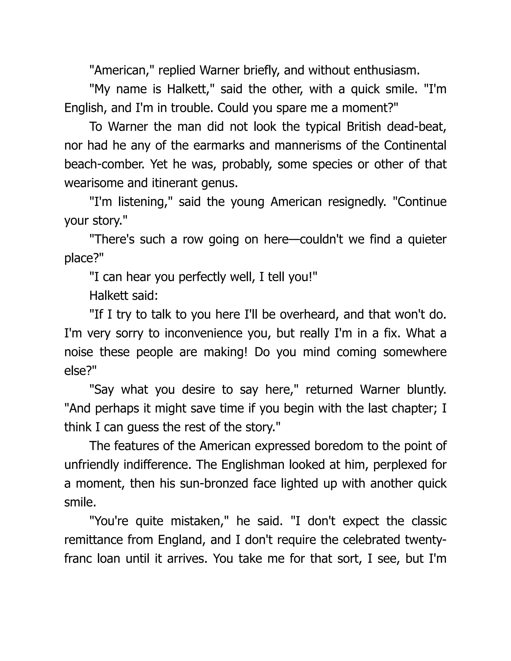 "American," replied Warner briefly, and without enthusiasm.
"My name is Halkett," said the other, with a quick smile. "I'm
English, and I'm in trouble. Could you spare me a moment?"
To Warner the man did not look the typical British dead-beat,
nor had he any of the earmarks and mannerisms of the Continental
beach-comber. Yet he was, probably, some species or other of that
wearisome and itinerant genus.
"I'm listening," said the young American resignedly. "Continue
your story."
"There's such a row going on here—couldn't we find a quieter
place?"
"I can hear you perfectly well, I tell you!"
Halkett said:
"If I try to talk to you here I'll be overheard, and that won't do.
I'm very sorry to inconvenience you, but really I'm in a fix. What a
noise these people are making! Do you mind coming somewhere
else?"
"Say what you desire to say here," returned Warner bluntly.
"And perhaps it might save time if you begin with the last chapter; I
think I can guess the rest of the story."
The features of the American expressed boredom to the point of
unfriendly indifference. The Englishman looked at him, perplexed for
a moment, then his sun-bronzed face lighted up with another quick
smile.
"You're quite mistaken," he said. "I don't expect the classic
remittance from England, and I don't require the celebrated twenty-
franc loan until it arrives. You take me for that sort, I see, but I'm
 