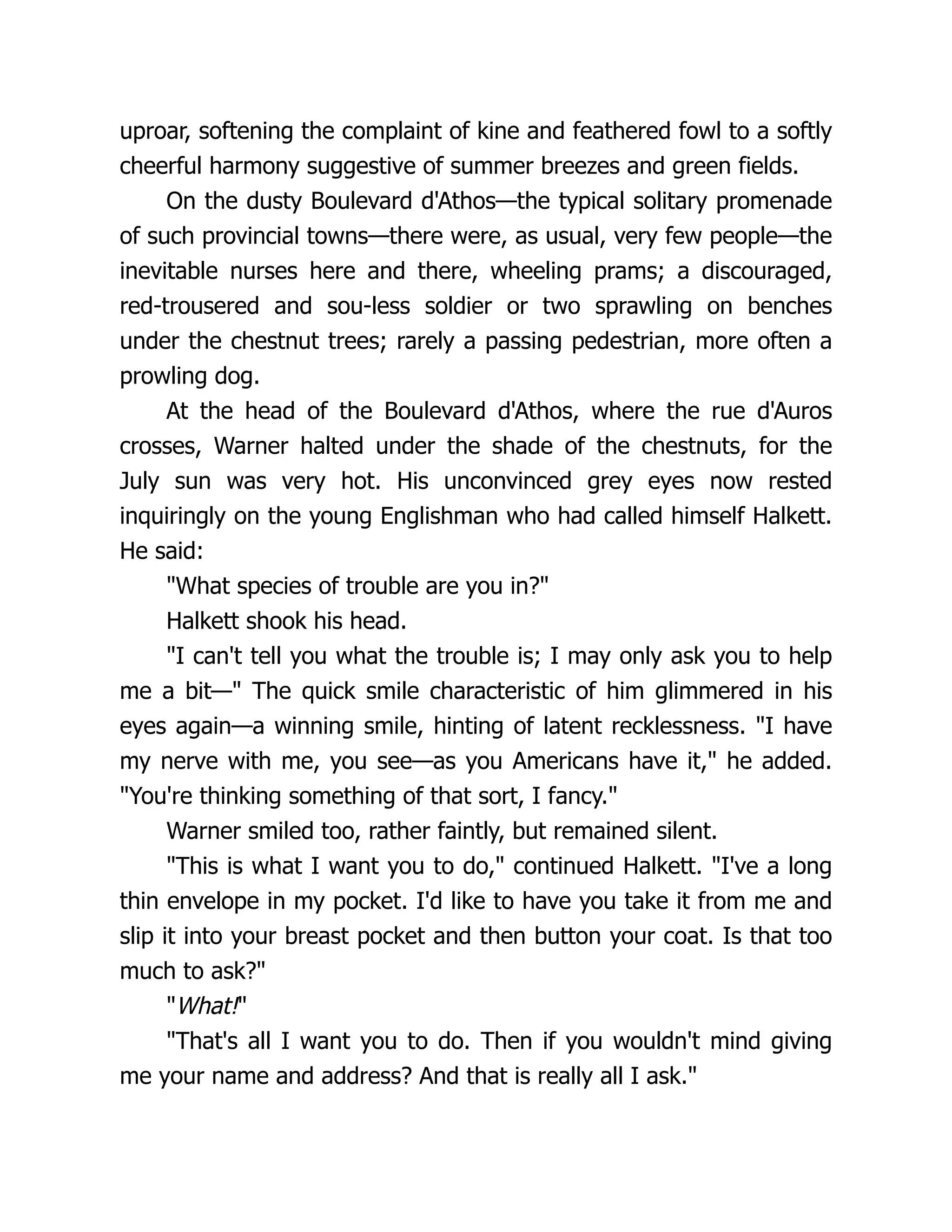 uproar, softening the complaint of kine and feathered fowl to a softly
cheerful harmony suggestive of summer breezes and green fields.
On the dusty Boulevard d'Athos—the typical solitary promenade
of such provincial towns—there were, as usual, very few people—the
inevitable nurses here and there, wheeling prams; a discouraged,
red-trousered and sou-less soldier or two sprawling on benches
under the chestnut trees; rarely a passing pedestrian, more often a
prowling dog.
At the head of the Boulevard d'Athos, where the rue d'Auros
crosses, Warner halted under the shade of the chestnuts, for the
July sun was very hot. His unconvinced grey eyes now rested
inquiringly on the young Englishman who had called himself Halkett.
He said:
"What species of trouble are you in?"
Halkett shook his head.
"I can't tell you what the trouble is; I may only ask you to help
me a bit—" The quick smile characteristic of him glimmered in his
eyes again—a winning smile, hinting of latent recklessness. "I have
my nerve with me, you see—as you Americans have it," he added.
"You're thinking something of that sort, I fancy."
Warner smiled too, rather faintly, but remained silent.
"This is what I want you to do," continued Halkett. "I've a long
thin envelope in my pocket. I'd like to have you take it from me and
slip it into your breast pocket and then button your coat. Is that too
much to ask?"
"What!"
"That's all I want you to do. Then if you wouldn't mind giving
me your name and address? And that is really all I ask."
 