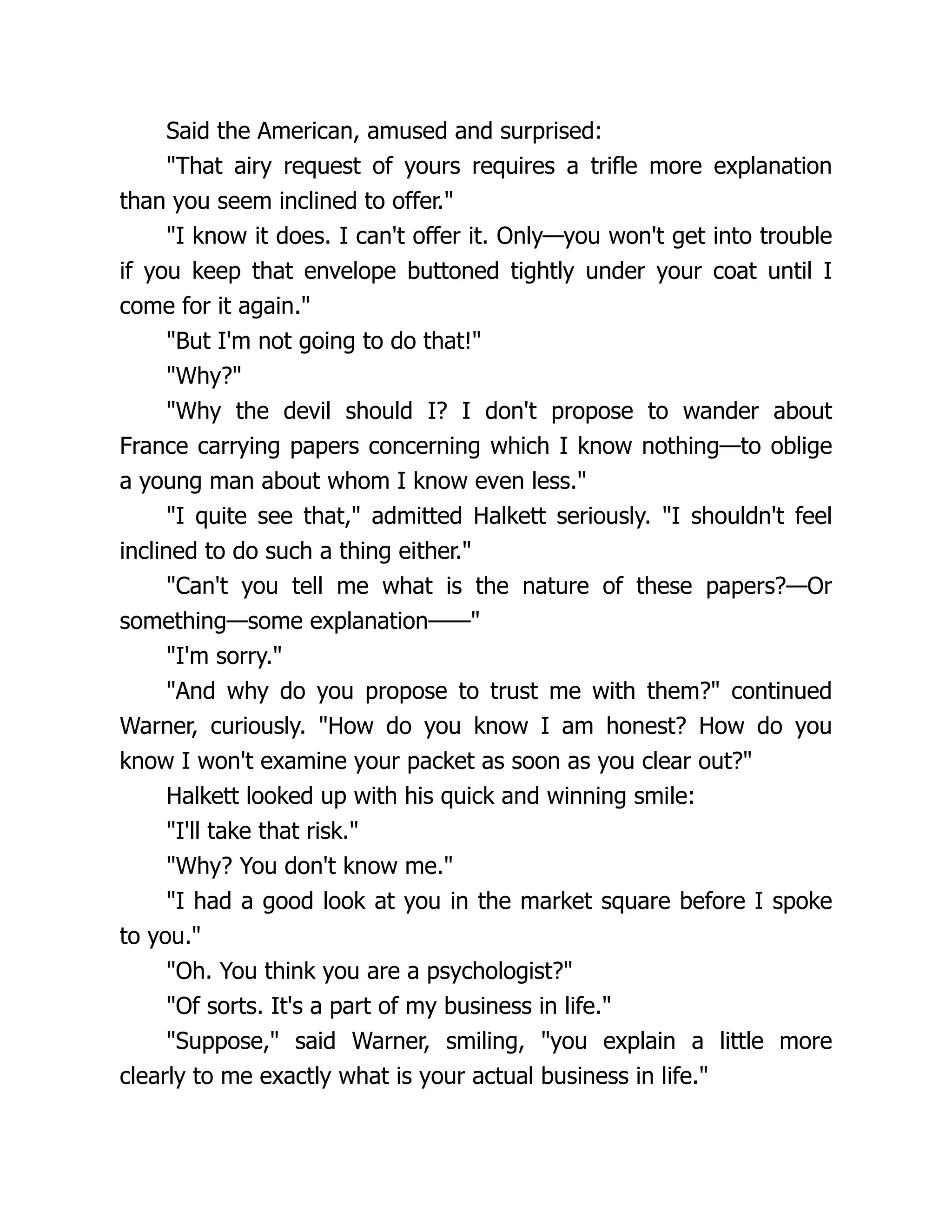 Said the American, amused and surprised:
"That airy request of yours requires a trifle more explanation
than you seem inclined to offer."
"I know it does. I can't offer it. Only—you won't get into trouble
if you keep that envelope buttoned tightly under your coat until I
come for it again."
"But I'm not going to do that!"
"Why?"
"Why the devil should I? I don't propose to wander about
France carrying papers concerning which I know nothing—to oblige
a young man about whom I know even less."
"I quite see that," admitted Halkett seriously. "I shouldn't feel
inclined to do such a thing either."
"Can't you tell me what is the nature of these papers?—Or
something—some explanation——"
"I'm sorry."
"And why do you propose to trust me with them?" continued
Warner, curiously. "How do you know I am honest? How do you
know I won't examine your packet as soon as you clear out?"
Halkett looked up with his quick and winning smile:
"I'll take that risk."
"Why? You don't know me."
"I had a good look at you in the market square before I spoke
to you."
"Oh. You think you are a psychologist?"
"Of sorts. It's a part of my business in life."
"Suppose," said Warner, smiling, "you explain a little more
clearly to me exactly what is your actual business in life."
 