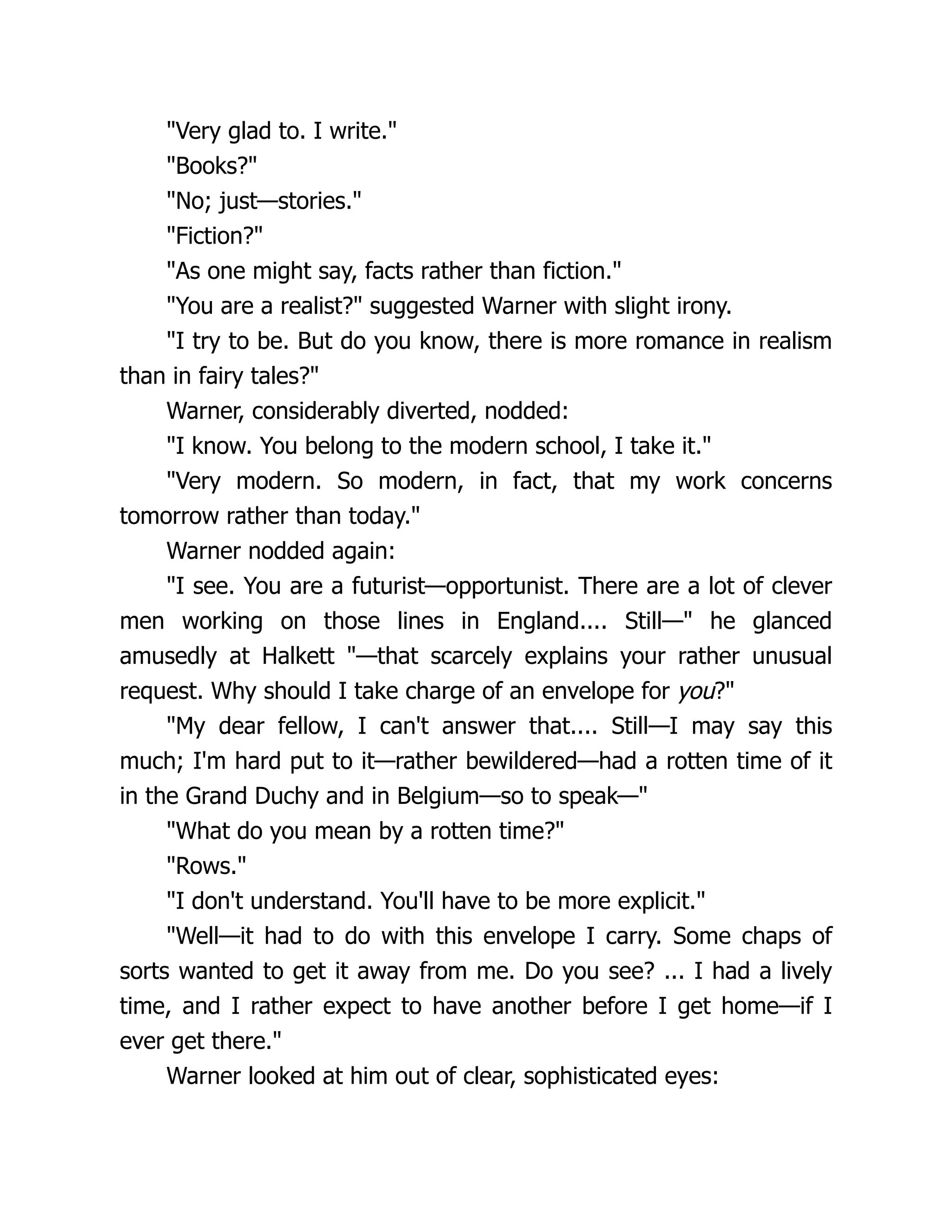 "Very glad to. I write."
"Books?"
"No; just—stories."
"Fiction?"
"As one might say, facts rather than fiction."
"You are a realist?" suggested Warner with slight irony.
"I try to be. But do you know, there is more romance in realism
than in fairy tales?"
Warner, considerably diverted, nodded:
"I know. You belong to the modern school, I take it."
"Very modern. So modern, in fact, that my work concerns
tomorrow rather than today."
Warner nodded again:
"I see. You are a futurist—opportunist. There are a lot of clever
men working on those lines in England.... Still—" he glanced
amusedly at Halkett "—that scarcely explains your rather unusual
request. Why should I take charge of an envelope for you?"
"My dear fellow, I can't answer that.... Still—I may say this
much; I'm hard put to it—rather bewildered—had a rotten time of it
in the Grand Duchy and in Belgium—so to speak—"
"What do you mean by a rotten time?"
"Rows."
"I don't understand. You'll have to be more explicit."
"Well—it had to do with this envelope I carry. Some chaps of
sorts wanted to get it away from me. Do you see? ... I had a lively
time, and I rather expect to have another before I get home—if I
ever get there."
Warner looked at him out of clear, sophisticated eyes:
 
