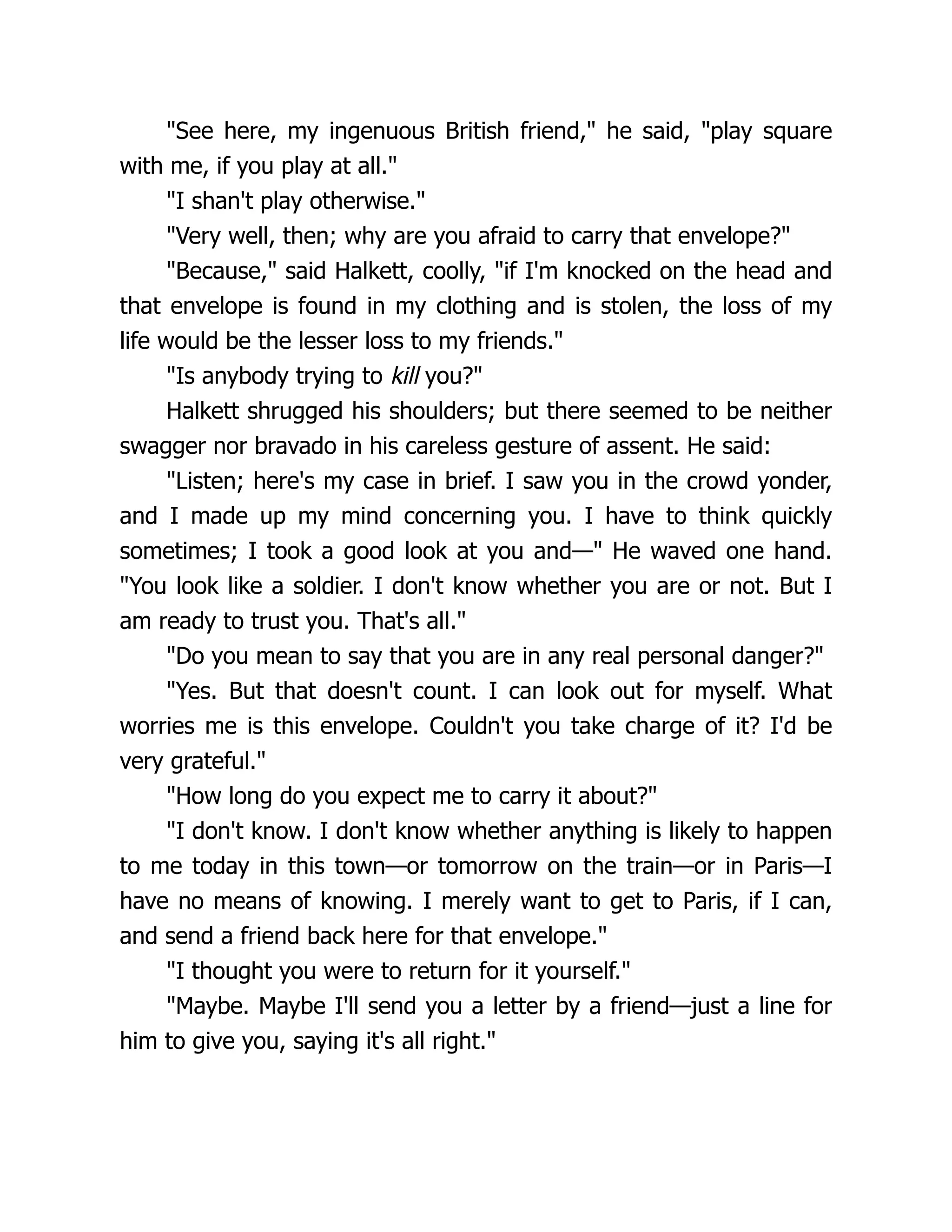 "See here, my ingenuous British friend," he said, "play square
with me, if you play at all."
"I shan't play otherwise."
"Very well, then; why are you afraid to carry that envelope?"
"Because," said Halkett, coolly, "if I'm knocked on the head and
that envelope is found in my clothing and is stolen, the loss of my
life would be the lesser loss to my friends."
"Is anybody trying to kill you?"
Halkett shrugged his shoulders; but there seemed to be neither
swagger nor bravado in his careless gesture of assent. He said:
"Listen; here's my case in brief. I saw you in the crowd yonder,
and I made up my mind concerning you. I have to think quickly
sometimes; I took a good look at you and—" He waved one hand.
"You look like a soldier. I don't know whether you are or not. But I
am ready to trust you. That's all."
"Do you mean to say that you are in any real personal danger?"
"Yes. But that doesn't count. I can look out for myself. What
worries me is this envelope. Couldn't you take charge of it? I'd be
very grateful."
"How long do you expect me to carry it about?"
"I don't know. I don't know whether anything is likely to happen
to me today in this town—or tomorrow on the train—or in Paris—I
have no means of knowing. I merely want to get to Paris, if I can,
and send a friend back here for that envelope."
"I thought you were to return for it yourself."
"Maybe. Maybe I'll send you a letter by a friend—just a line for
him to give you, saying it's all right."
 