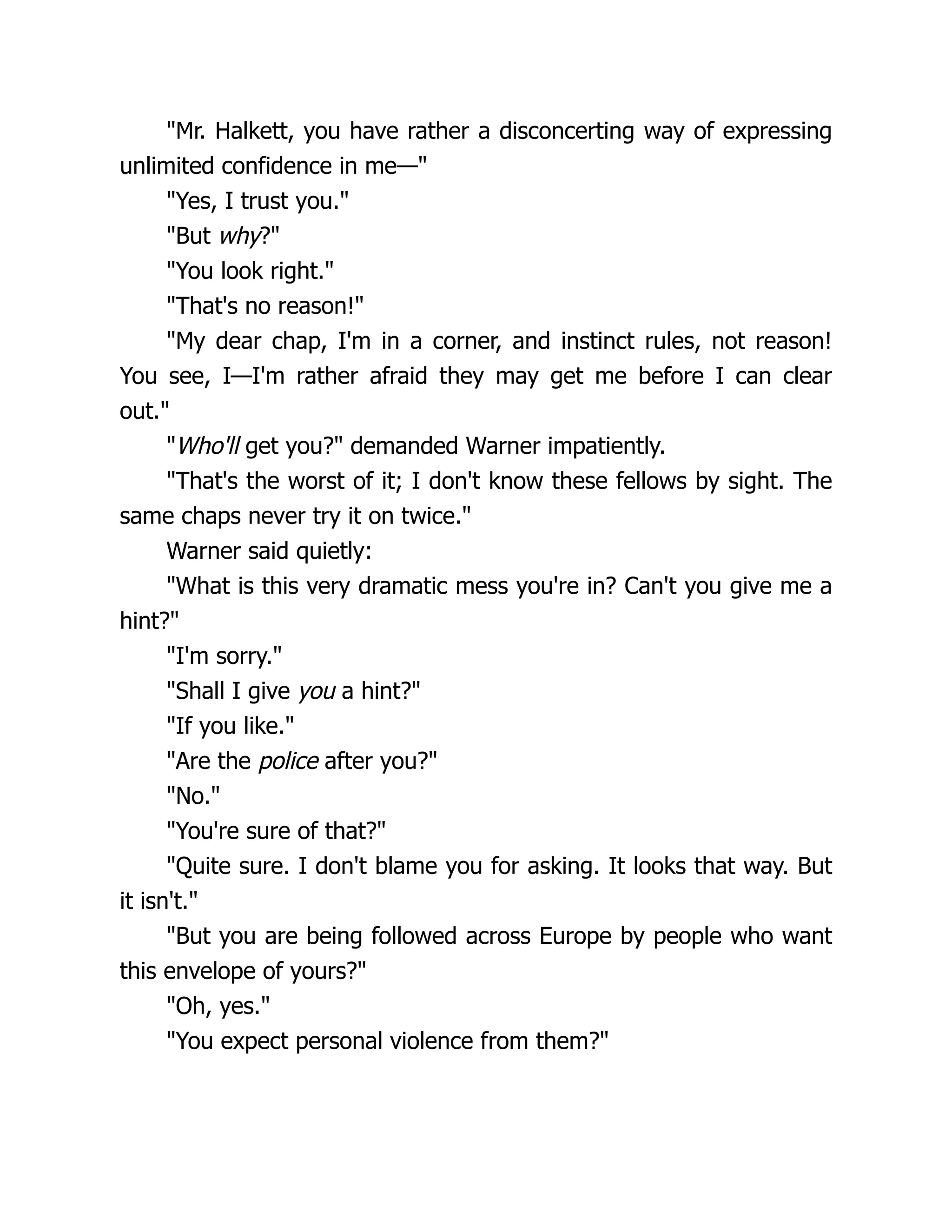 "Mr. Halkett, you have rather a disconcerting way of expressing
unlimited confidence in me—"
"Yes, I trust you."
"But why?"
"You look right."
"That's no reason!"
"My dear chap, I'm in a corner, and instinct rules, not reason!
You see, I—I'm rather afraid they may get me before I can clear
out."
"Who'll get you?" demanded Warner impatiently.
"That's the worst of it; I don't know these fellows by sight. The
same chaps never try it on twice."
Warner said quietly:
"What is this very dramatic mess you're in? Can't you give me a
hint?"
"I'm sorry."
"Shall I give you a hint?"
"If you like."
"Are the police after you?"
"No."
"You're sure of that?"
"Quite sure. I don't blame you for asking. It looks that way. But
it isn't."
"But you are being followed across Europe by people who want
this envelope of yours?"
"Oh, yes."
"You expect personal violence from them?"
 