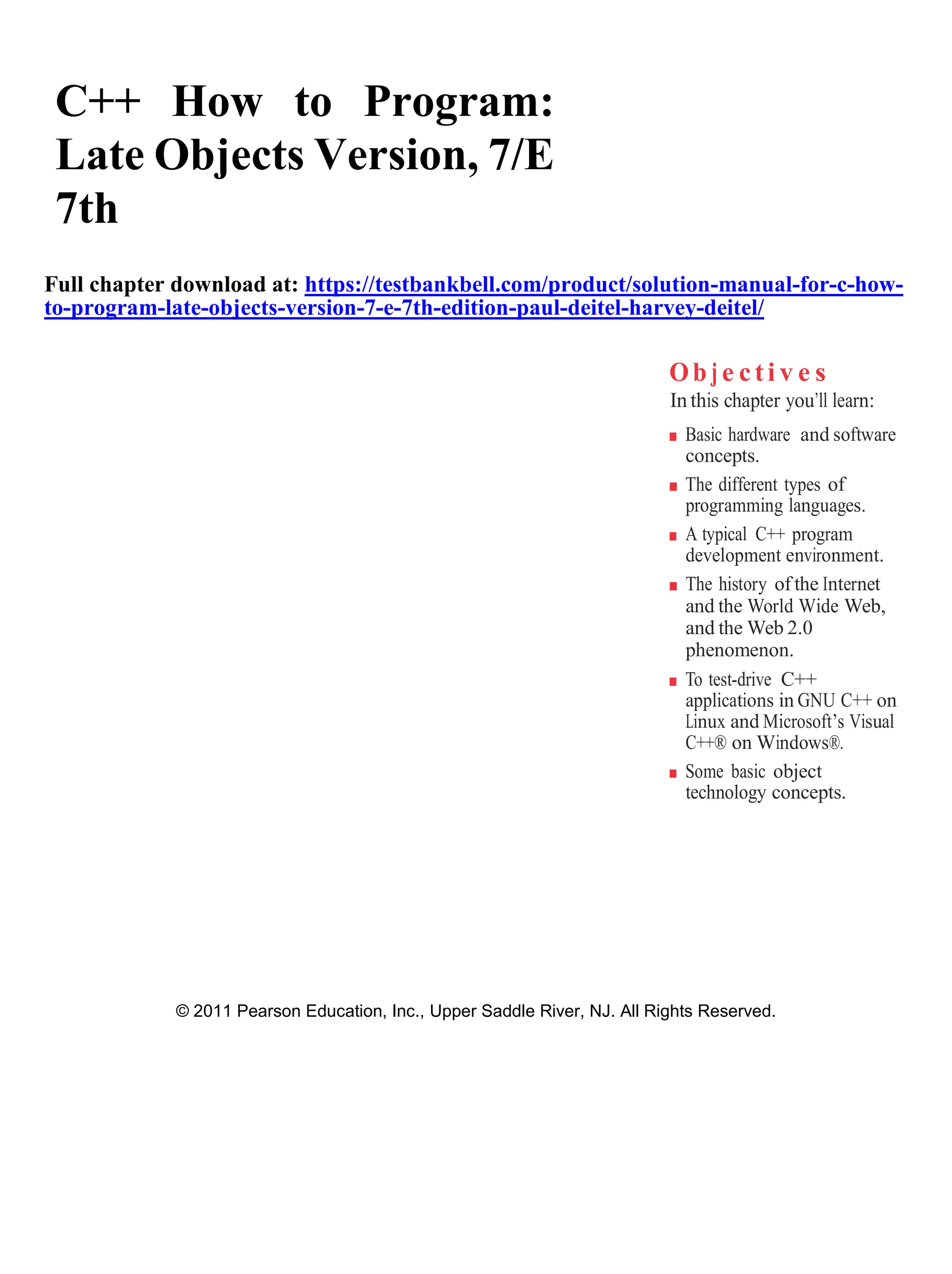 C++ How to Program:
Late Objects Version, 7/E
7th
Full chapter download at: https://testbankbell.com/product/solution-manual-for-c-how-
to-program-late-objects-version-7-e-7th-edition-paul-deitel-harvey-deitel/
Ob j e cti v e s
In this chapter you’ll learn:
■ Basic hardware and software
concepts.
■ The different types of
programming languages.
■ A typical C++ program
development environment.
■ The history of the Internet
and the World Wide Web,
and the Web 2.0
phenomenon.
■ To test-drive C++
applications in GNU C++ on
Linux and Microsoft’s Visual
C++® on Windows®.
■ Some basic object
technology concepts.
© 2011 Pearson Education, Inc., Upper Saddle River, NJ. All Rights Reserved.
 
