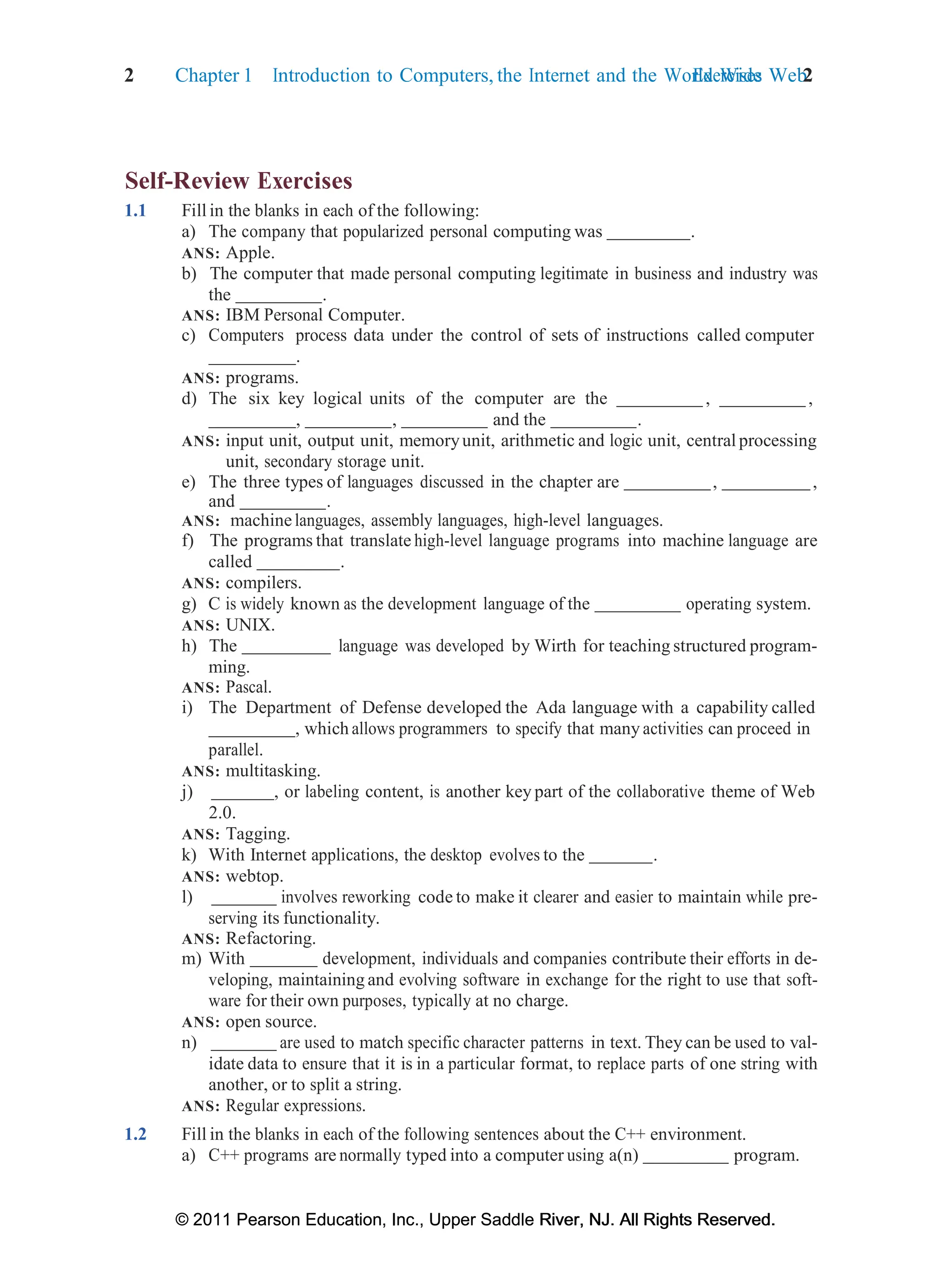 2 Chapter 1 Introduction to Computers, the Internet and the World Wide Web:
Exercises 2
© 2011 Pearson Education, Inc., Upper Saddle River, NJ. All Rights Reserved.
© 2011 Pearson Education, Inc., Upper Saddle River, NJ. All Rights Reserved.
Self-Review Exercises
1.1 Fill in the blanks in each of the following:
a) The company that popularized personal computing was .
ANS: Apple.
b) The computer that made personal computing legitimate in business and industry was
the .
ANS: IBM Personal Computer.
c) Computers process data under the control of sets of instructions called computer
.
ANS: programs.
d) The six key logical units of the computer are the , ,
, , and the .
ANS: input unit, output unit, memoryunit, arithmetic and logic unit, central processing
unit, secondary storage unit.
e) The three types of languages discussed in the chapter are , ,
and .
ANS: machine languages, assembly languages, high-level languages.
f) The programs that translate high-level language programs into machine language are
called .
ANS: compilers.
g) C is widely known as the development language of the operating system.
ANS: UNIX.
h) The language was developed by Wirth for teaching structured program-
ming.
ANS: Pascal.
i) The Department of Defense developed the Ada language with a capability called
, which allows programmers to specify that many activities can proceed in
parallel.
ANS: multitasking.
j) , or labeling content, is another key part of the collaborative theme of Web
2.0.
ANS: Tagging.
k) With Internet applications, the desktop evolves to the .
ANS: webtop.
l) involves reworking code to make it clearer and easier to maintain while pre-
serving its functionality.
ANS: Refactoring.
m) With development, individuals and companies contribute their efforts in de-
veloping, maintaining and evolving software in exchange for the right to use that soft-
ware for their own purposes, typically at no charge.
ANS: open source.
n) are used to match specific character patterns in text. They can be used to val-
idate data to ensure that it is in a particular format, to replace parts of one string with
another, or to split a string.
ANS: Regular expressions.
1.2 Fill in the blanks in each of the following sentences about the C++ environment.
a) C++ programs are normally typed into a computer using a(n) program.
 