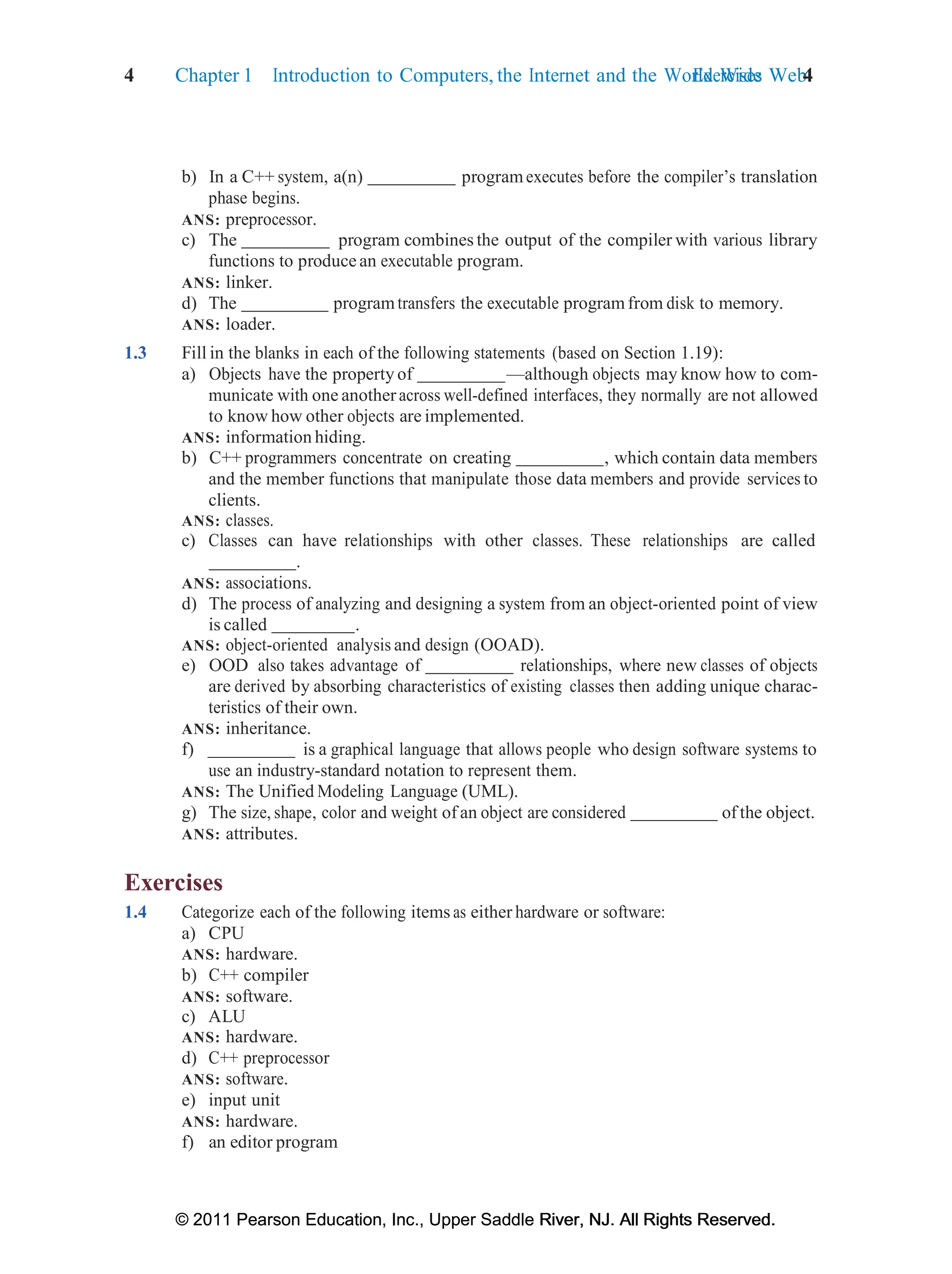 4 Chapter 1 Introduction to Computers, the Internet and the World Wide Web:
Exercises 4
© 2011 Pearson Education, Inc., Upper Saddle River, NJ. All Rights Reserved.
© 2011 Pearson Education, Inc., Upper Saddle River, NJ. All Rights Reserved.
b) In a C++ system, a(n) programexecutes before the compiler’s translation
phase begins.
ANS: preprocessor.
c) The program combines the output of the compiler with various library
functions to produce an executable program.
ANS: linker.
d) The programtransfers the executable programfrom disk to memory.
ANS: loader.
1.3 Fill in the blanks in each of the following statements (based on Section 1.19):
a) Objects have the property of —although objects may know how to com-
municate with one anotheracross well-defined interfaces, they normally are not allowed
to know how other objects are implemented.
ANS: information hiding.
b) C++ programmers concentrate on creating , which contain data members
and the member functions that manipulate those data members and provide services to
clients.
ANS: classes.
c) Classes can have relationships with other classes. These relationships are called
.
ANS: associations.
d) The process of analyzing and designing a system from an object-oriented point of view
is called .
ANS: object-oriented analysis and design (OOAD).
e) OOD also takes advantage of relationships, where new classes of objects
are derived by absorbing characteristics of existing classes then adding unique charac-
teristics of their own.
ANS: inheritance.
f) is a graphical language that allows people who design software systems to
use an industry-standard notation to represent them.
ANS: The Unified Modeling Language (UML).
g) The size, shape, color and weight of an object are considered of the object.
ANS: attributes.
Exercises
1.4 Categorize each of the following items as either hardware or software:
a) CPU
ANS: hardware.
b) C++ compiler
ANS: software.
c) ALU
ANS: hardware.
d) C++ preprocessor
ANS: software.
e) input unit
ANS: hardware.
f) an editor program
 