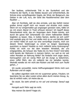 Der lautlose, schleichende Tritt in der Dunkelheit und der
Finsternis der Nacht, in des Waldes Sausen und Unheimlichkeit, die
Schreie eines vorbeifliegenden Vogels, der Wind, der Blutgeruch, das
Getöse in der Luft, kurz, der Geist des Raubtierreiches über dem
Raubtier ....
Aber ich fürchtete, daß sie dies ermüde, und das Gefühl meiner
großen Armut ergriff mich von neuem und drückte mich nieder.
Wenn ich nur einigermaßen gut angezogen gewesen wäre, hätte ich
sie mit einem Abend im Tivoli erfreuen können! Ich begriff dieses
Menschenkind nicht, das ein Vergnügen darin finden konnte, sich
durch die ganze Karl Johanstraße von einem halbnackten Bettler
begleiten zu lassen. Was, in Gottes Namen, dachte sie sich wohl?
Und weshalb ging ich hier und stellte mich so an und lächelte blöde
um nichts? Hatte ich auch nur eine vernünftige Ursache, mich von
diesem feinen Seidenvogel zu einem so langen Spaziergang
ausnützen zu lassen? Kostete es mich vielleicht keine Anstrengung?
Fühlte ich nicht nur bei dem leisesten Windstoß, der uns
entgegenblies, die Schauer des Todes bis ins Herz hinein? Und tobte
nicht bereits der Wahnsinn in meinem Gehirn, nur weil es mir seit
vielen Monaten an Nahrung fehlte? Sie hinderte mich sogar daran,
heimzugehen und ein wenig Milch auf die Zunge zu bekommen,
einen Löffel Milch, den ich vielleicht bei mir behalten konnte.
Weshalb wandte sie mir nicht den Rücken und ließ mich zum Teufel
gehen...?
Ich wurde verzweifelt; meine Hoffnungslosigkeit führte mich zum
Äußersten und ich sagte:
Sie sollten eigentlich nicht mit mir zusammen gehen, Fräulein; ich
beschäme Sie vor allen Leuten schon allein durch meinen Anzug. Ja,
das ist wirklich wahr; ich meine das so.
Sie stutzt. Sie sieht schnell zu mir auf und schweigt. Darauf sagt
sie:
Herrgott auch! Mehr sagt sie nicht.
Was meinen Sie damit? fragte ich.
 