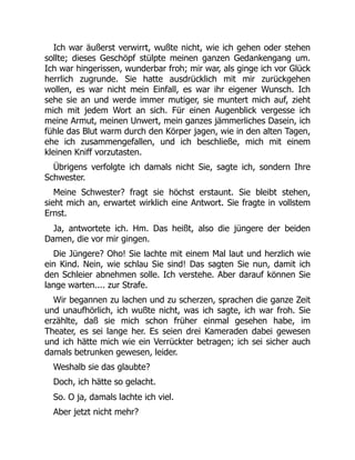 Ich war äußerst verwirrt, wußte nicht, wie ich gehen oder stehen
sollte; dieses Geschöpf stülpte meinen ganzen Gedankengang um.
Ich war hingerissen, wunderbar froh; mir war, als ginge ich vor Glück
herrlich zugrunde. Sie hatte ausdrücklich mit mir zurückgehen
wollen, es war nicht mein Einfall, es war ihr eigener Wunsch. Ich
sehe sie an und werde immer mutiger, sie muntert mich auf, zieht
mich mit jedem Wort an sich. Für einen Augenblick vergesse ich
meine Armut, meinen Unwert, mein ganzes jämmerliches Dasein, ich
fühle das Blut warm durch den Körper jagen, wie in den alten Tagen,
ehe ich zusammengefallen, und ich beschließe, mich mit einem
kleinen Kniff vorzutasten.
Übrigens verfolgte ich damals nicht Sie, sagte ich, sondern Ihre
Schwester.
Meine Schwester? fragt sie höchst erstaunt. Sie bleibt stehen,
sieht mich an, erwartet wirklich eine Antwort. Sie fragte in vollstem
Ernst.
Ja, antwortete ich. Hm. Das heißt, also die jüngere der beiden
Damen, die vor mir gingen.
Die Jüngere? Oho! Sie lachte mit einem Mal laut und herzlich wie
ein Kind. Nein, wie schlau Sie sind! Das sagten Sie nun, damit ich
den Schleier abnehmen solle. Ich verstehe. Aber darauf können Sie
lange warten.... zur Strafe.
Wir begannen zu lachen und zu scherzen, sprachen die ganze Zeit
und unaufhörlich, ich wußte nicht, was ich sagte, ich war froh. Sie
erzählte, daß sie mich schon früher einmal gesehen habe, im
Theater, es sei lange her. Es seien drei Kameraden dabei gewesen
und ich hätte mich wie ein Verrückter betragen; ich sei sicher auch
damals betrunken gewesen, leider.
Weshalb sie das glaubte?
Doch, ich hätte so gelacht.
So. O ja, damals lachte ich viel.
Aber jetzt nicht mehr?
 