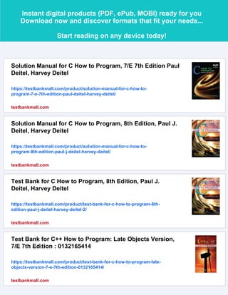Instant digital products (PDF, ePub, MOBI) ready for you
Download now and discover formats that fit your needs...
Start reading on any device today!
Solution Manual for C How to Program, 7/E 7th Edition Paul
Deitel, Harvey Deitel
https://testbankmall.com/product/solution-manual-for-c-how-to-
program-7-e-7th-edition-paul-deitel-harvey-deitel/
testbankmall.com
Solution Manual for C How to Program, 8th Edition, Paul J.
Deitel, Harvey Deitel
https://testbankmall.com/product/solution-manual-for-c-how-to-
program-8th-edition-paul-j-deitel-harvey-deitel/
testbankmall.com
Test Bank for C How to Program, 8th Edition, Paul J.
Deitel, Harvey Deitel
https://testbankmall.com/product/test-bank-for-c-how-to-program-8th-
edition-paul-j-deitel-harvey-deitel-2/
testbankmall.com
Test Bank for C++ How to Program: Late Objects Version,
7/E 7th Edition : 0132165414
https://testbankmall.com/product/test-bank-for-c-how-to-program-late-
objects-version-7-e-7th-edition-0132165414/
testbankmall.com
 