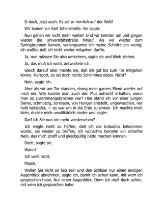 O doch, jetzt auch. Es sei so herrlich auf der Welt!
Wir kamen zur Karl Johanstraße. Sie sagte:
Nun gehen wir nicht mehr weiter! Und wir kehrten um und gingen
wieder die Universitätsstraße hinauf. Als wir wieder zum
Springbrunnen kamen, verlangsamte ich meine Schritte ein wenig;
ich wußte, daß ich nicht weiter mitgehen durfte.
Ja, nun müssen Sie also umkehren, sagte sie und blieb stehen.
Ja, das muß ich wohl, antwortete ich.
Gleich darauf aber meinte sie, daß ich gut bis zum Tor mitgehen
könne. Herrgott, es sei doch nichts Schlimmes dabei. Nicht?
Nein, sagte ich.
Aber als wir am Tor standen, drang mein ganzes Elend wieder auf
mich ein. Wie konnte man auch den Mut aufrecht erhalten, wenn
man so zusammengebrochen war? Hier stand ich vor einer jungen
Dame, schmutzig, zerrissen, von Hunger entstellt, ungewaschen, nur
halb bekleidet, — es war um in die Erde zu sinken. Ich machte mich
klein, duckte mich unwillkürlich nieder und sagte:
Darf ich Sie nun nie mehr wiedersehen?
Ich wagte nicht zu hoffen, daß ich die Erlaubnis bekommen
würde, sie wieder zu treffen; ich wünschte beinahe ein scharfes
Nein, das mich straff und gleichgültig hätte machen können.
Doch, sagte sie.
Wann?
Ich weiß nicht.
Pause.
Wollen Sie nicht so lieb sein und den Schleier nur einen einzigen
Augenblick abnehmen, sagte ich, damit ich sehen kann, mit wem ich
gesprochen habe. Nur einen Augenblick. Denn ich muß doch sehen,
mit wem ich gesprochen habe.
 