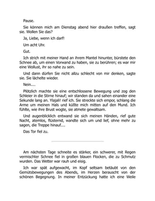 Pause.
Sie können mich am Dienstag abend hier draußen treffen, sagt
sie. Wollen Sie das?
Ja, Liebe, wenn ich darf!
Um acht Uhr.
Gut.
Ich strich mit meiner Hand an ihrem Mantel hinunter, bürstete den
Schnee ab, um einen Vorwand zu haben, sie zu berühren; es war mir
eine Wollust, ihr so nahe zu sein.
Und dann dürfen Sie nicht allzu schlecht von mir denken, sagte
sie. Sie lächelte wieder.
Nein....
Plötzlich machte sie eine entschlossene Bewegung und zog den
Schleier in die Stirne hinauf; wir standen da und sahen einander eine
Sekunde lang an. Ylajali! rief ich. Sie streckte sich empor, schlang die
Arme um meinen Hals und küßte mich mitten auf den Mund. Ich
fühlte, wie ihre Brust wogte, sie atmete gewaltsam.
Und augenblicklich entwand sie sich meinen Händen, rief gute
Nacht, atemlos, flüsternd, wandte sich um und lief, ohne mehr zu
sagen, die Treppe hinauf....
Das Tor fiel zu.
Am nächsten Tage schneite es stärker, ein schwerer, mit Regen
vermischter Schnee fiel in großen blauen Flocken, die zu Schmutz
wurden. Das Wetter war rauh und eisig.
Ich war spät aufgewacht, im Kopf seltsam betäubt von den
Gemütsbewegungen des Abends, im Herzen berauscht von der
schönen Begegnung. In meiner Entzückung hatte ich eine Weile
 