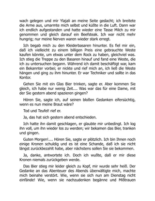 wach gelegen und mir Ylajali an meine Seite gedacht; ich breitete
die Arme aus, umarmte mich selbst und küßte in die Luft. Dann war
ich endlich aufgestanden und hatte wieder eine Tasse Milch zu mir
genommen und gleich darauf ein Beefsteak. Ich war nicht mehr
hungrig; nur meine Nerven waren wieder stark erregt.
Ich begab mich zu den Kleiderbasaren hinunter. Es fiel mir ein,
daß ich vielleicht zu einem billigen Preis eine gebrauchte Weste
kaufen könnte, um etwas unter dem Rock zu haben, gleichviel was.
Ich stieg die Treppe zu den Basaren hinauf und fand eine Weste, die
ich zu untersuchen begann. Während ich damit beschäftigt war, kam
ein Bekannter vorbei; er nickte und rief mich an, ich ließ die Weste
hängen und ging zu ihm hinunter. Er war Techniker und sollte in das
Kontor.
Gehen Sie mit ein Glas Bier trinken, sagte er. Aber kommen Sie
gleich, ich habe nur wenig Zeit.... Was war das für eine Dame, mit
der Sie gestern abend spazieren gingen?
Hören Sie, sagte ich, auf seinen bloßen Gedanken eifersüchtig,
wenn es nun meine Braut wäre?
Tod und Teufel! rief er.
Ja, das hat sich gestern abend entschieden.
Ich hatte ihn damit geschlagen, er glaubte mir unbedingt. Ich log
ihn voll, um ihn wieder los zu werden; wir bekamen das Bier, tranken
und gingen.
Guten Morgen!.... Hören Sie, sagte er plötzlich. Ich bin Ihnen noch
einige Kronen schuldig und es ist eine Schande, daß ich sie nicht
längst zurückbezahlt habe, aber nächstens sollen Sie sie bekommen.
Ja, danke, antwortete ich. Doch ich wußte, daß er mir diese
Kronen niemals zurückgeben werde.
Das Bier stieg mir leider gleich zu Kopf, mir wurde sehr heiß. Der
Gedanke an das Abenteuer des Abends überwältigte mich, machte
mich beinahe verstört. Wie, wenn sie sich nun am Dienstag nicht
einfände! Wie, wenn sie nachzudenken begänne und Mißtrauen
 