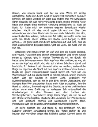 Genuß, von neuem blank und bar zu sein. Wenn ich richtig
nachdachte, hatte mir dieses Geld im Grund viel heimlichen Kummer
bereitet, ich hatte wirklich ein über das andere Mal mit Schaudern
daran gedacht; ich war keine verstockte Seele, meine ehrliche Natur
hatte sich gegen diese niedrige Handlung aufgebäumt, ja. Gott sei
Dank, ich hatte mich vor meinem eigenen Bewußtsein wieder
erhoben. Macht mir das nach! sagte ich und sah über den
wimmelnden Markt hin. Macht mir das nur nach! Ich hatte eine alte,
arme Kuchenfrau erfreut, daß es eine Art hatte; sie wußte weder aus
noch ein. Heute abend sollten ihre Kinder nicht hungrig zu Bett
gehen.... Ich geilte mich mit diesen Gedanken auf und fand, daß ich
mich ausgezeichnet betragen hatte. Gott sei Dank, das Geld war ich
nun los.
Betrunken und nervös brach ich auf und ging die Straße entlang.
Die Freude, Ylajali rein und ehrlich entgegengehen und ihr ins Antlitz
sehen zu können, ging in meiner Trunkenheit mit mir durch; ich
hatte keine Schmerzen mehr. Mein Kopf war klar und leer, es war, als
sei es ein Kopf aus eitel Licht, der auf meinen Schultern stand und
leuchtete. Ich bekam Lust, Narrenstreiche zu machen, erstaunliche
Dinge zu begehen, die Stadt auf den Kopf zu stellen und zu lärmen.
Durch die ganze Graensenstraße hinauf führte ich mich wie ein
Wahnsinniger auf. Es sauste leicht in meinen Ohren, und in meinem
Gehirn war der Rausch in vollem Gang. Begeistert vor
Dummdreistigkeit, kam es mir in den Sinn, einem Dienstmann, der
übrigens kein Wort gesprochen hatte, mein Alter anzugeben, ihm die
Hand zu drücken, ihm eindringlich ins Gesicht zu sehen und ihn dann
wieder ohne eine Erklärung zu verlassen. Ich unterschied die
Abschattungen in den Stimmen und dem Lachen der
Vorübergehenden, beobachtete einige kleine Vögel, die vor mir auf
der Straße umherhüpften, studierte den Ausdruck der Pflastersteine
und fand allerhand Zeichen und wunderliche Figuren darin.
Mittlerweile war ich bis zum Stortingsplatz hinuntergekommen.
Ich stehe plötzlich still und starre zu den Droschken hin. Die
Kutscher wandern schwätzend umher, die Pferde stehen da und
beugen sich vornüber gegen das häßliche Wetter. Komm! sagte ich
 