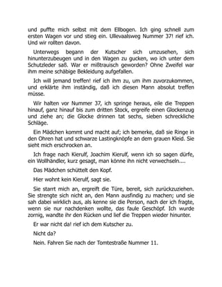 und puffte mich selbst mit dem Ellbogen. Ich ging schnell zum
ersten Wagen vor und stieg ein. Ullevaalsweg Nummer 37! rief ich.
Und wir rollten davon.
Unterwegs begann der Kutscher sich umzusehen, sich
hinunterzubeugen und in den Wagen zu gucken, wo ich unter dem
Schutzleder saß. War er mißtrauisch geworden? Ohne Zweifel war
ihm meine schäbige Bekleidung aufgefallen.
Ich will jemand treffen! rief ich ihm zu, um ihm zuvorzukommen,
und erklärte ihm inständig, daß ich diesen Mann absolut treffen
müsse.
Wir halten vor Nummer 37, ich springe heraus, eile die Treppen
hinauf, ganz hinauf bis zum dritten Stock, ergreife einen Glockenzug
und ziehe an; die Glocke drinnen tat sechs, sieben schreckliche
Schläge.
Ein Mädchen kommt und macht auf; ich bemerke, daß sie Ringe in
den Ohren hat und schwarze Lastingknöpfe an dem grauen Kleid. Sie
sieht mich erschrocken an.
Ich frage nach Kierulf, Joachim Kierulf, wenn ich so sagen dürfe,
ein Wollhändler, kurz gesagt, man könne ihn nicht verwechseln....
Das Mädchen schüttelt den Kopf.
Hier wohnt kein Kierulf, sagt sie.
Sie starrt mich an, ergreift die Türe, bereit, sich zurückzuziehen.
Sie strengte sich nicht an, den Mann ausfindig zu machen; und sie
sah dabei wirklich aus, als kenne sie die Person, nach der ich fragte,
wenn sie nur nachdenken wollte, das faule Geschöpf. Ich wurde
zornig, wandte ihr den Rücken und lief die Treppen wieder hinunter.
Er war nicht da! rief ich dem Kutscher zu.
Nicht da?
Nein. Fahren Sie nach der Tomtestraße Nummer 11.
 