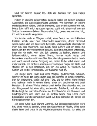Und wir fuhren darauf los, daß die Funken von den Hufen
sprühten.
Mitten in diesem aufgeregten Zustand hatte ich keinen einzigen
Augenblick die Geistesgegenwart verloren. Wir kommen an einem
Polizeibeamten vorbei, und ich bemerke, daß er die Nummer 69 hat.
Diese Zahl trifft mich grausam genau, steht mit einemmal wie ein
Splitter in meinem Gehirn. Neunundsechzig, genau neunundsechzig,
ich würde es nicht vergessen!
Ich lehnte mich im Wagen zurück, eine Beute der verrücktesten
Einfälle, kroch unter dem Schutzleder zusammen, damit niemand
sehen sollte, daß ich den Mund bewegte, und plapperte idiotisch vor
mich hin. Der Wahnsinn rast durch mein Gehirn und ich lasse ihn
rasen, ich bin mir vollkommen bewußt, daß ich Einflüssen unterliege,
über die ich nicht Herr bin. Ich beginne zu lachen, stumm und
leidenschaftlich, ohne jeden Grund, immer noch lustig und
betrunken von den etlichen Glas Bier, die ich genossen hatte. Nach
und nach nimmt meine Erregung ab, meine Ruhe kehrt mehr und
mehr zurück. Ich fühlte in meinem verwundeten Finger die Kälte und
steckte ihn in den Halsbund, um ihn ein wenig zu wärmen. So
kamen wir in die Tomtestraße. Der Kutscher hält an.
Ich steige ohne Hast aus dem Wagen, gedankenlos, schlapp,
schwer im Kopf. Ich gehe durch das Tor, komme in einen Hinterhof,
den ich überquere, stoße auf eine Türe, die ich öffne, gehe hinein
und befinde mich in einem Gang, einer Art Vorzimmer mit zwei
Fenstern. In einem Winkel stehen zwei Koffer übereinander, und an
der Längswand ist eine alte, unbemalte Sofabank, auf der eine
Decke liegt. Im nächsten Zimmer zur Rechten höre ich Stimmen und
Kindergeschrei und über mir im ersten Stock den Lärm einer
Eisenplatte, auf die gehämmert wird. All dies bemerke ich, sowie ich
hereingekommen bin.
Ich gehe ruhig quer durchs Zimmer, zur entgegengesetzten Türe
hin, ohne mich zu beeilen, ohne den Gedanken an Flucht, öffne auch
diese Türe und trete in die Vognmandsstraße hinaus. Ich sehe an
 