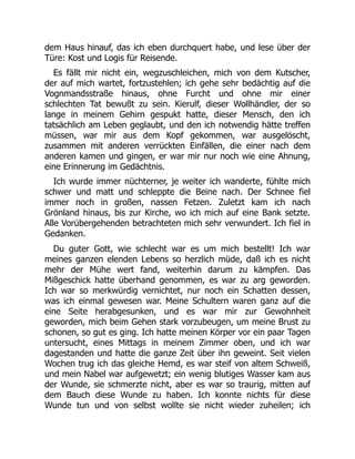dem Haus hinauf, das ich eben durchquert habe, und lese über der
Türe: Kost und Logis für Reisende.
Es fällt mir nicht ein, wegzuschleichen, mich von dem Kutscher,
der auf mich wartet, fortzustehlen; ich gehe sehr bedächtig auf die
Vognmandsstraße hinaus, ohne Furcht und ohne mir einer
schlechten Tat bewußt zu sein. Kierulf, dieser Wollhändler, der so
lange in meinem Gehirn gespukt hatte, dieser Mensch, den ich
tatsächlich am Leben geglaubt, und den ich notwendig hätte treffen
müssen, war mir aus dem Kopf gekommen, war ausgelöscht,
zusammen mit anderen verrückten Einfällen, die einer nach dem
anderen kamen und gingen, er war mir nur noch wie eine Ahnung,
eine Erinnerung im Gedächtnis.
Ich wurde immer nüchterner, je weiter ich wanderte, fühlte mich
schwer und matt und schleppte die Beine nach. Der Schnee fiel
immer noch in großen, nassen Fetzen. Zuletzt kam ich nach
Grönland hinaus, bis zur Kirche, wo ich mich auf eine Bank setzte.
Alle Vorübergehenden betrachteten mich sehr verwundert. Ich fiel in
Gedanken.
Du guter Gott, wie schlecht war es um mich bestellt! Ich war
meines ganzen elenden Lebens so herzlich müde, daß ich es nicht
mehr der Mühe wert fand, weiterhin darum zu kämpfen. Das
Mißgeschick hatte überhand genommen, es war zu arg geworden.
Ich war so merkwürdig vernichtet, nur noch ein Schatten dessen,
was ich einmal gewesen war. Meine Schultern waren ganz auf die
eine Seite herabgesunken, und es war mir zur Gewohnheit
geworden, mich beim Gehen stark vorzubeugen, um meine Brust zu
schonen, so gut es ging. Ich hatte meinen Körper vor ein paar Tagen
untersucht, eines Mittags in meinem Zimmer oben, und ich war
dagestanden und hatte die ganze Zeit über ihn geweint. Seit vielen
Wochen trug ich das gleiche Hemd, es war steif von altem Schweiß,
und mein Nabel war aufgewetzt; ein wenig blutiges Wasser kam aus
der Wunde, sie schmerzte nicht, aber es war so traurig, mitten auf
dem Bauch diese Wunde zu haben. Ich konnte nichts für diese
Wunde tun und von selbst wollte sie nicht wieder zuheilen; ich
 