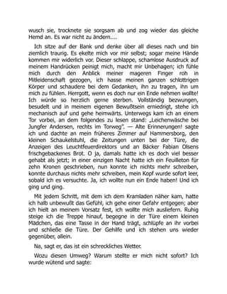 wusch sie, trocknete sie sorgsam ab und zog wieder das gleiche
Hemd an. Es war nicht zu ändern....
Ich sitze auf der Bank und denke über all dieses nach und bin
ziemlich traurig. Es ekelte mich vor mir selbst; sogar meine Hände
kommen mir widerlich vor. Dieser schlappe, schamlose Ausdruck auf
meinem Handrücken peinigt mich, macht mir Unbehagen; ich fühle
mich durch den Anblick meiner mageren Finger roh in
Mitleidenschaft gezogen, ich hasse meinen ganzen schlottrigen
Körper und schaudere bei dem Gedanken, ihn zu tragen, ihn um
mich zu fühlen. Herrgott, wenn es doch nur ein Ende nehmen wollte!
Ich würde so herzlich gerne sterben. Vollständig bezwungen,
besudelt und in meinem eigenen Bewußtsein erniedrigt, stehe ich
mechanisch auf und gehe heimwärts. Unterwegs kam ich an einem
Tor vorbei, an dem folgendes zu lesen stand: „Leichenwäsche bei
Jungfer Andersen, rechts im Torweg”. — Alte Erinnerungen! sagte
ich und dachte an mein früheres Zimmer auf Hammersborg, den
kleinen Schaukelstuhl, die Zeitungen unten bei der Türe, die
Anzeigen des Leuchtfeuerdirektors und an Bäcker Fabian Olsens
frischgebackenes Brot. O ja, damals hatte ich es doch viel besser
gehabt als jetzt; in einer einzigen Nacht hatte ich ein Feuilleton für
zehn Kronen geschrieben, nun konnte ich nichts mehr schreiben,
konnte durchaus nichts mehr schreiben, mein Kopf wurde sofort leer,
sobald ich es versuchte. Ja, ich wollte nun ein Ende haben! Und ich
ging und ging.
Mit jedem Schritt, mit dem ich dem Kramladen näher kam, hatte
ich halb unbewußt das Gefühl, ich gehe einer Gefahr entgegen; aber
ich hielt an meinem Vorsatz fest, ich wollte mich ausliefern. Ruhig
steige ich die Treppe hinauf, begegne in der Türe einem kleinen
Mädchen, das eine Tasse in der Hand trägt, schlüpfe an ihr vorbei
und schließe die Türe. Der Gehilfe und ich stehen uns wieder
gegenüber, allein.
Na, sagt er, das ist ein schreckliches Wetter.
Wozu diesen Umweg? Warum stellte er mich nicht sofort? Ich
wurde wütend und sagte:
 