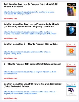 Test Bank for Java How To Program (early objects), 9th
Edition: Paul Deitel
https://testbankmall.com/product/test-bank-for-java-how-to-program-
early-objects-9th-edition-paul-deitel/
testbankmall.com
Solution Manual for Java How to Program, Early Objects
(11th Edition) (Deitel: How to Program) 11th Edition
https://testbankmall.com/product/solution-manual-for-java-how-to-
program-early-objects-11th-edition-deitel-how-to-program-11th-edition/
testbankmall.com
Solution Manual for C++ How to Program 10th by Deitel
https://testbankmall.com/product/solution-manual-for-c-how-to-
program-10th-by-deitel/
testbankmall.com
C++ How to Program 10th Edition Deitel Solutions Manual
https://testbankmall.com/product/c-how-to-program-10th-edition-deitel-
solutions-manual/
testbankmall.com
Solution Manual for Visual C# How to Program (6th Edition)
(Deitel Series) 6th Edition
https://testbankmall.com/product/solution-manual-for-visual-c-how-to-
program-6th-edition-deitel-series-6th-edition/
testbankmall.com
 