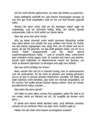 Ich bin nicht hierher gekommen, um über das Wetter zu sprechen.
Diese Heftigkeit verblüfft ihn, sein kleiner Krämergeist versagt; es
war ihm gar nicht eingefallen, daß ich ihn um fünf Kronen geprellt
hatte.
Wissen Sie denn nicht, daß ich Sie betrogen habe? sage ich
ungeduldig, und ich schnaufe heftig, bebe, bin bereit, Gewalt
anzuwenden, falls er nicht sofort zur Sache käme.
Aber der arme Kerl ahnt nichts.
Ach, du lieber Himmel! unter welch dummen Menschen mußte
man doch leben! Ich schelte ihn aus, erkläre ihm Punkt für Punkt,
wie das Ganze zugegangen war, zeige ihm, wo ich stand und wo er
stand, als die Tat geschah, wo das Geld gelegen hatte, wie ich es in
meine Hand eingesammelt und die Hand darum
zusammengeschlossen hatte, — und er versteht alles, unternimmt
aber trotzdem nichts gegen mich. Er wendet sich hierin und dorthin,
horcht nach Fußtritten im Nebenzimmer, macht mir Zeichen, um
mich zu leiserem Sprechen zu bewegen und sagt zum Schluß:
Das war recht schäbig von Ihnen!
Nein, warten Sie! rief ich in meinem Drang, ihm zu widersprechen
und ihn aufzureizen. Es sei nicht so gemein und niedrig gewesen,
wie er es sich in seinem elenden Krämerhirn vorstelle. Ich hätte das
Geld natürlich nicht behalten, das wäre mir niemals eingefallen; ich
für meinen Teil wollte keinen Nutzen daraus ziehen. Dies sei meiner
grundehrlichen Natur zuwider....
Was taten Sie dann damit?
Ich hätte es einer alten, armen Frau gegeben, jeden Ör, daß er es
nur wisse; solch ein Mensch sei ich, ich vergäße die Armen nicht
ganz....
Er denkt eine kleine Weile darüber nach, wird offenbar unsicher,
wieweit ich ein ehrlicher Mann sei oder nicht. Endlich sagt er:
Hätten Sie das Geld nicht besser zurückgeben müssen?
 