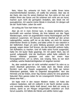 Nein, hören Sie, antworte ich frech. Ich wollte Ihnen keine
Unannehmlichkeiten bereiten, ich wollte Sie schonen. Aber das ist
der Dank, den man für seinen Edelmut hat. Nun stehe ich hier und
erkläre Ihnen das Ganze und Sie schämen sich nicht wie ein Hund,
machen auch nicht die geringsten Anstalten, den Streit mit mir
auszugleichen. Ich wasche meine Hände in Unschuld. Im übrigen soll
Sie der Teufel holen. Leben Sie wohl!
Ich schlug die Türe hart hinter mir zu.
Aber als ich in mein Zimmer kam, in dieses betrübliche Loch,
durchnäßt vom weichen Schnee, die Knie bebend von des Tages
Wanderungen, verlor ich augenblicklich meine Hochnäsigkeit und fiel
wiederum zusammen. Ich bereute meinen Überfall auf den armen
Ladengehilfen, weinte, griff mir an die Kehle, um mich für meinen
erbärmlichen Streich zu strafen, und tobte umher. Er war natürlich in
der tödlichsten Angst um seine Stellung gewesen und hatte nicht
gewagt, wegen dieser fünf Kronen, die das Geschäft verloren hatte,
viel Aufhebens zu machen. Und ich hatte seine Furcht ausgenützt,
hatte ihn mit lauter Rede gepeinigt, ihn mit jedem Wort, das ich
ausrief, aufgespießt. Und der Kaufmann selbst hatte vielleicht im
Zimmer nebenan gesessen und wäre bei einem Haar
herausgekommen, um zu sehen, was vorging. Nein, es war doch
unfaßbar, welche Niederträchtigkeiten ich begehen konnte!
Na, aber weshalb war ich nicht verhaftet worden? So wäre es zu
einem Abschluß gekommen. Ich hatte doch die Hände schon
förmlich nach den Fesseln ausgestreckt. Ich hätte gar keinen
Widerstand geleistet, hätte im Gegenteil dazugeholfen. Herr des
Himmels und der Erden, einen Tag meines Lebens für eine glückliche
Sekunde! Mein ganzes Leben für ein Linsengericht! Erhöre mich nur
dieses eine Mal!....
Ich legte mich in den nassen Kleidern nieder; ich hatte den
unklaren Gedanken, daß ich vielleicht in der Nacht sterben würde,
und verwandte meine letzte Kraft darauf, mein Bett ein wenig zu
ordnen, damit es am Morgen einigermaßen ordentlich um mich
herum aussehe. Ich faltete die Hände und wählte meine Lage.
 