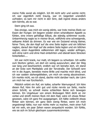 meine Füße soviel als möglich. Ich litt nicht sehr und weinte nicht;
ich war eigentlich nicht traurig, war im Gegenteil unendlich
zufrieden; es kam mir nicht in den Sinn, daß irgend etwas anders
sein könnte, als es war.
Dann ging ich aus.
Das einzige, was mich ein wenig störte, war trotz meines Ekels vor
Essen der Hunger. Ich begann wieder einen schandbaren Appetit zu
fühlen, eine innere gefräßige Eßlust, die ständig schlimmer wurde.
Unbarmherzig nagte es in meiner Brust, vollführte eine schweigende,
seltsame Arbeit da drinnen. Es war wie ein Dutzend winzig kleiner,
feiner Tiere, die den Kopf auf die eine Seite legten und ein bißchen
nagten, darauf den Kopf auf die andere Seite legten und ein bißchen
nagten, einen Augenblick vollkommen still lagen, wieder anfingen,
sich ohne Lärm und ohne Hast einbohrten und überall leere Strecken
hinterließen....
Ich war nicht krank, nur matt, ich begann zu schwitzen. Ich wollte
zum Stortorv gehen, um dort ein wenig auszuruhen; aber der Weg
war lang und beschwerlich; endlich war ich beinahe dort, ich stand
an der Ecke vom Marktplatz und der Torvstraße. Der Schweiß rann
mir in die Augen, benetzte meine Brille und machte mich blind, und
ich war soeben stehengeblieben, um mich ein wenig abzutrocknen.
Ich merkte nicht, wo ich stand, dachte nicht darüber nach; der Lärm
um mich her war fürchterlich.
Plötzlich ertönt ein Ruf, ein kalter, scharfer Warnungsruf. Ich höre
diesen Ruf, höre ihn sehr gut und rücke nervös zur Seite, mache
einen Schritt, so schnell meine schlechten Beine sich bewegen
können. Ein Ungeheuer von einem Brotwagen fährt dicht an mir
vorbei und streift meinen Rock mit dem Rad; wäre ich etwas flinker
gewesen, wäre ich ganz frei ausgegangen. Ich hätte vielleicht etwas
flinker sein können, ein ganz klein wenig flinker, wenn ich mich
angestrengt hätte; nun war nichts mehr zu machen, mein einer Fuß
tat mir weh, ein paar Zehen waren zerquetscht worden. Ich fühlte,
wie sie sich im Schuh gleichsam zusammenkrümmten.
 