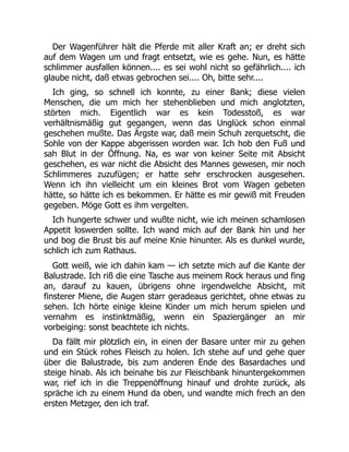 Der Wagenführer hält die Pferde mit aller Kraft an; er dreht sich
auf dem Wagen um und fragt entsetzt, wie es gehe. Nun, es hätte
schlimmer ausfallen können.... es sei wohl nicht so gefährlich.... ich
glaube nicht, daß etwas gebrochen sei.... Oh, bitte sehr....
Ich ging, so schnell ich konnte, zu einer Bank; diese vielen
Menschen, die um mich her stehenblieben und mich anglotzten,
störten mich. Eigentlich war es kein Todesstoß, es war
verhältnismäßig gut gegangen, wenn das Unglück schon einmal
geschehen mußte. Das Ärgste war, daß mein Schuh zerquetscht, die
Sohle von der Kappe abgerissen worden war. Ich hob den Fuß und
sah Blut in der Öffnung. Na, es war von keiner Seite mit Absicht
geschehen, es war nicht die Absicht des Mannes gewesen, mir noch
Schlimmeres zuzufügen; er hatte sehr erschrocken ausgesehen.
Wenn ich ihn vielleicht um ein kleines Brot vom Wagen gebeten
hätte, so hätte ich es bekommen. Er hätte es mir gewiß mit Freuden
gegeben. Möge Gott es ihm vergelten.
Ich hungerte schwer und wußte nicht, wie ich meinen schamlosen
Appetit loswerden sollte. Ich wand mich auf der Bank hin und her
und bog die Brust bis auf meine Knie hinunter. Als es dunkel wurde,
schlich ich zum Rathaus.
Gott weiß, wie ich dahin kam — ich setzte mich auf die Kante der
Balustrade. Ich riß die eine Tasche aus meinem Rock heraus und fing
an, darauf zu kauen, übrigens ohne irgendwelche Absicht, mit
finsterer Miene, die Augen starr geradeaus gerichtet, ohne etwas zu
sehen. Ich hörte einige kleine Kinder um mich herum spielen und
vernahm es instinktmäßig, wenn ein Spaziergänger an mir
vorbeiging: sonst beachtete ich nichts.
Da fällt mir plötzlich ein, in einen der Basare unter mir zu gehen
und ein Stück rohes Fleisch zu holen. Ich stehe auf und gehe quer
über die Balustrade, bis zum anderen Ende des Basardaches und
steige hinab. Als ich beinahe bis zur Fleischbank hinuntergekommen
war, rief ich in die Treppenöffnung hinauf und drohte zurück, als
spräche ich zu einem Hund da oben, und wandte mich frech an den
ersten Metzger, den ich traf.
 