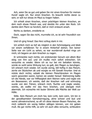 Ach, seien Sie so gut und geben Sie mir einen Knochen für meinen
Hund! sagte ich. Nur einen Knochen. Es braucht nichts daran zu
sein; er soll nur etwas im Maul zu tragen haben.
Ich erhielt einen Knochen, einen prächtigen kleinen Knochen, an
dem noch etwas Fleisch war, und steckte ihn unter den Rock. Ich
dankte dem Mann so herzlich, daß er mich erstaunt ansah.
Nichts zu danken, erwiderte er.
Doch, sagen Sie das nicht, murmelte ich, es ist sehr freundlich von
Ihnen.
Und ich ging hinauf. Das Herz schlug stark in mir.
Ich schlich mich so tief als möglich in den Schmiedgang und blieb
vor einem verfallenen Tor in einem Hinterhof stehen. Von keiner
Seite war ein Licht zu sehen, es war wundervoll dunkel rings um
mich; ich begann an dem Knochen zu nagen.
Er schmeckte nach nichts; ein erstickender Geruch von altem Blut
stieg von ihm auf, und ich mußte mich sofort erbrechen. Ich
versuchte es wieder. Wenn ich es nur bei mir behalten könnte,
würde es wohl seine Wirkung tun; es galt, den Magen zu beruhigen.
Ich erbrach mich wieder. Ich wurde zornig, biß heftig in das Fleisch,
zerrte ein Stückchen ab und würgte es mit Gewalt hinunter. Und es
nützte doch nichts; sobald die kleinen Fleischbrocken im Magen
warm geworden waren, kamen sie wieder herauf. Wahnsinnig ballte
ich die Hände, war vor Hilflosigkeit dem Weinen nahe und nagte wie
ein Besessener; ich weinte, daß der Knochen naß und schmutzig
wurde von den Tränen, erbrach mich, fluchte und nagte wieder,
weinte, als wollte mir das Herz brechen, und übergab mich
abermals. Ich wünschte mit lauter Stimme alle Mächte der Welt zur
Hölle.
Stille. Kein Mensch um mich her, kein Licht, kein Lärm. Ich bin in
der gewaltsamsten Gemütserregung, atme schwer und laut und
weine zähneknirschend, so oft ich diese kleinen Bissen Fleisches, die
mich vielleicht ein wenig hätten sättigen können, von mir geben
muß. Als gar nichts hilft, so sehr ich auch alles versuche, schleudere
 