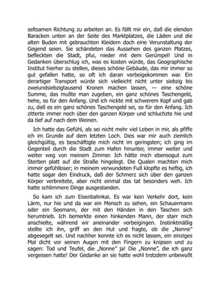 seltsamen Richtung zu arbeiten an. Es fällt mir ein, daß die elenden
Baracken unten an der Seite des Marktplatzes, die Läden und die
alten Buden mit gebrauchten Kleidern doch eine Verunstaltung der
Gegend seien. Sie schändeten das Aussehen des ganzen Platzes,
befleckten die Stadt, pfui, nieder mit dem Gerümpel! Und in
Gedanken überschlug ich, was es kosten würde, das Geographische
Institut hierher zu stellen, dieses schöne Gebäude, das mir immer so
gut gefallen hatte, so oft ich daran vorbeigekommen war. Ein
derartiger Transport würde sich vielleicht nicht unter siebzig bis
zweiundsiebzigtausend Kronen machen lassen, — eine schöne
Summe, das mußte man zugeben, ein ganz schönes Taschengeld,
hehe, so für den Anfang. Und ich nickte mit schwerem Kopf und gab
zu, daß es ein ganz schönes Taschengeld sei, so für den Anfang. Ich
zitterte immer noch über den ganzen Körper und schluchzte hie und
da tief auf nach dem Weinen.
Ich hatte das Gefühl, als sei nicht mehr viel Leben in mir, als pfiffe
ich im Grunde auf dem letzten Loch. Dies war mir auch ziemlich
gleichgültig, es beschäftigte mich nicht im geringsten; ich ging im
Gegenteil durch die Stadt zum Hafen hinunter, immer weiter und
weiter weg von meinem Zimmer. Ich hätte mich ebensogut zum
Sterben platt auf die Straße hingelegt. Die Qualen machten mich
immer gefühlloser; in meinem verwundeten Fuß klopfte es heftig, ich
hatte sogar den Eindruck, daß der Schmerz sich über den ganzen
Körper verbreitete, aber nicht einmal das tat besonders weh. Ich
hatte schlimmere Dinge ausgestanden.
So kam ich zum Eisenbahnkai. Es war kein Verkehr dort, kein
Lärm, nur hie und da war ein Mensch zu sehen, ein Schauermann
oder ein Seemann, der mit den Händen in den Taschen sich
herumtrieb. Ich bemerkte einen hinkenden Mann, der starr mich
anschielte, während wir aneinander vorbeigingen. Instinktmäßig
stellte ich ihn, griff an den Hut und fragte, ob die „Nonne”
abgesegelt sei. Und nachher konnte ich es nicht lassen, ein einziges
Mal dicht vor seinen Augen mit den Fingern zu knipsen und zu
sagen: Tod und Teufel, die „Nonne” ja! Die „Nonne”, die ich ganz
vergessen hatte! Der Gedanke an sie hatte wohl trotzdem unbewußt
 