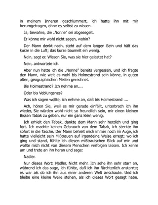in meinem Inneren geschlummert, ich hatte ihn mit mir
herumgetragen, ohne es selbst zu wissen.
Ja, bewahre, die „Nonne” sei abgesegelt.
Er könne mir wohl nicht sagen, wohin?
Der Mann denkt nach, steht auf dem langen Bein und hält das
kurze in die Luft; das kurze baumelt ein wenig.
Nein, sagt er. Wissen Sie, was sie hier gelastet hat?
Nein, antwortete ich.
Aber nun hatte ich die „Nonne” bereits vergessen, und ich fragte
den Mann, wie weit es wohl bis Holmestrand sein könne, in guten
alten, geographischen Meilen gerechnet.
Bis Holmestrand? Ich nehme an....
Oder bis Veblungsnes?
Was ich sagen wollte, ich nehme an, daß bis Holmestrand ....
Ach, hören Sie, weil es mir gerade einfällt, unterbrach ich ihn
wieder, Sie würden wohl nicht so freundlich sein, mir einen kleinen
Bissen Tabak zu geben, nur ein ganz klein wenig.
Ich erhielt den Tabak, dankte dem Mann sehr herzlich und ging
fort. Ich machte keinen Gebrauch von dem Tabak, ich steckte ihn
sofort in die Tasche. Der Mann behielt mich immer noch im Auge, ich
hatte vielleicht sein Mißtrauen auf irgendeine Weise erregt; wo ich
ging und stand, fühlte ich diesen mißtrauischen Blick auf mir und
wollte mich nicht von diesem Menschen verfolgen lassen. Ich kehre
um und trete an ihn heran und sage:
Nadler.
Nur dieses Wort: Nadler. Nicht mehr. Ich sehe ihn sehr starr an,
während ich das sage, ich fühlte, daß ich ihn fürchterlich anstarrte;
es war als ob ich ihn aus einer anderen Welt anschaute. Und ich
bleibe eine kleine Weile stehen, als ich dieses Wort gesagt habe.
 