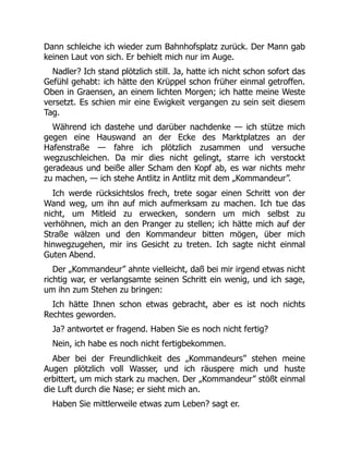 Dann schleiche ich wieder zum Bahnhofsplatz zurück. Der Mann gab
keinen Laut von sich. Er behielt mich nur im Auge.
Nadler? Ich stand plötzlich still. Ja, hatte ich nicht schon sofort das
Gefühl gehabt: ich hätte den Krüppel schon früher einmal getroffen.
Oben in Graensen, an einem lichten Morgen; ich hatte meine Weste
versetzt. Es schien mir eine Ewigkeit vergangen zu sein seit diesem
Tag.
Während ich dastehe und darüber nachdenke — ich stütze mich
gegen eine Hauswand an der Ecke des Marktplatzes an der
Hafenstraße — fahre ich plötzlich zusammen und versuche
wegzuschleichen. Da mir dies nicht gelingt, starre ich verstockt
geradeaus und beiße aller Scham den Kopf ab, es war nichts mehr
zu machen, — ich stehe Antlitz in Antlitz mit dem „Kommandeur”.
Ich werde rücksichtslos frech, trete sogar einen Schritt von der
Wand weg, um ihn auf mich aufmerksam zu machen. Ich tue das
nicht, um Mitleid zu erwecken, sondern um mich selbst zu
verhöhnen, mich an den Pranger zu stellen; ich hätte mich auf der
Straße wälzen und den Kommandeur bitten mögen, über mich
hinwegzugehen, mir ins Gesicht zu treten. Ich sagte nicht einmal
Guten Abend.
Der „Kommandeur” ahnte vielleicht, daß bei mir irgend etwas nicht
richtig war, er verlangsamte seinen Schritt ein wenig, und ich sage,
um ihn zum Stehen zu bringen:
Ich hätte Ihnen schon etwas gebracht, aber es ist noch nichts
Rechtes geworden.
Ja? antwortet er fragend. Haben Sie es noch nicht fertig?
Nein, ich habe es noch nicht fertigbekommen.
Aber bei der Freundlichkeit des „Kommandeurs” stehen meine
Augen plötzlich voll Wasser, und ich räuspere mich und huste
erbittert, um mich stark zu machen. Der „Kommandeur” stößt einmal
die Luft durch die Nase; er sieht mich an.
Haben Sie mittlerweile etwas zum Leben? sagt er.
 
