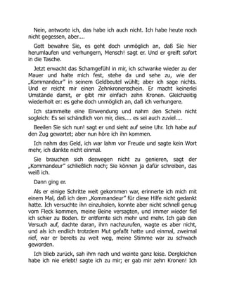 Nein, antworte ich, das habe ich auch nicht. Ich habe heute noch
nicht gegessen, aber....
Gott bewahre Sie, es geht doch unmöglich an, daß Sie hier
herumlaufen und verhungern, Mensch! sagt er. Und er greift sofort
in die Tasche.
Jetzt erwacht das Schamgefühl in mir, ich schwanke wieder zu der
Mauer und halte mich fest, stehe da und sehe zu, wie der
„Kommandeur” in seinem Geldbeutel wühlt; aber ich sage nichts.
Und er reicht mir einen Zehnkronenschein. Er macht keinerlei
Umstände damit, er gibt mir einfach zehn Kronen. Gleichzeitig
wiederholt er: es gehe doch unmöglich an, daß ich verhungere.
Ich stammelte eine Einwendung und nahm den Schein nicht
sogleich: Es sei schändlich von mir, dies.... es sei auch zuviel....
Beeilen Sie sich nun! sagt er und sieht auf seine Uhr. Ich habe auf
den Zug gewartet; aber nun höre ich ihn kommen.
Ich nahm das Geld, ich war lahm vor Freude und sagte kein Wort
mehr, ich dankte nicht einmal.
Sie brauchen sich deswegen nicht zu genieren, sagt der
„Kommandeur” schließlich noch; Sie können ja dafür schreiben, das
weiß ich.
Dann ging er.
Als er einige Schritte weit gekommen war, erinnerte ich mich mit
einem Mal, daß ich dem „Kommandeur” für diese Hilfe nicht gedankt
hatte. Ich versuchte ihn einzuholen, konnte aber nicht schnell genug
vom Fleck kommen, meine Beine versagten, und immer wieder fiel
ich schier zu Boden. Er entfernte sich mehr und mehr. Ich gab den
Versuch auf, dachte daran, ihm nachzurufen, wagte es aber nicht,
und als ich endlich trotzdem Mut gefaßt hatte und einmal, zweimal
rief, war er bereits zu weit weg, meine Stimme war zu schwach
geworden.
Ich blieb zurück, sah ihm nach und weinte ganz leise. Dergleichen
habe ich nie erlebt! sagte ich zu mir; er gab mir zehn Kronen! Ich
 