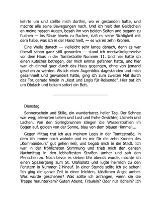 kehrte um und stellte mich dorthin, wo er gestanden hatte, und
machte alle seine Bewegungen nach. Und ich hielt den Geldschein
an meine nassen Augen, besah ihn von beiden Seiten und begann zu
fluchen — ins Blaue hinein zu fluchen, daß es seine Richtigkeit mit
dem habe, was ich in der Hand hielt, — es waren zehn Kronen.
Eine Weile danach — vielleicht sehr lange danach, denn es war
überall schon ganz still geworden — stand ich merkwürdigerweise
vor dem Haus in der Tomtestraße Nummer 11. Und hier hatte ich
einen Kutscher betrogen, der mich einmal gefahren hatte, und hier
war ich einmal quer durch das Haus gegangen, ohne von jemand
gesehen zu werden. Als ich einen Augenblick dagestanden und mich
gesammelt und gewundert hatte, ging ich zum zweiten Mal durch
das Tor, gerade hinein in „Kost und Logis für Reisende”. Hier bat ich
um Obdach und bekam sofort ein Bett.
Dienstag.
Sonnenschein und Stille, ein wunderbarer, heller Tag. Der Schnee
war weg; allerorten Leben und Lust und frohe Gesichter, Lächeln und
Lachen. Von den Springbrunnen stiegen die Wasserstrahlen im
Bogen auf, golden von der Sonne, blau von dem blauen Himmel....
Gegen Mittag trat ich aus meinem Logis in der Tomtestraße, in
dem ich immer noch wohnte und es mir für die zehn Kronen des
„Kommandeurs” gut gehen ließ, und begab mich in die Stadt. Ich
war in der fröhlichsten Stimmung und trieb mich den ganzen
Nachmittag in den lebhaftesten Straßen umher und sah den
Menschen zu. Noch bevor es sieben Uhr abends wurde, machte ich
einen Spaziergang zum St. Olafsplatz und lugte heimlich zu den
Fenstern in Nummer 2 hinauf. In einer Stunde sollte ich sie sehen!
Ich ging die ganze Zeit in einer leichten, köstlichen Angst umher.
Was würde geschehen? Was sollte ich anfangen, wenn sie die
Treppe herunterkam? Guten Abend, Fräulein? Oder nur lächeln? Ich
 