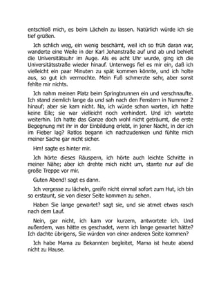 entschloß mich, es beim Lächeln zu lassen. Natürlich würde ich sie
tief grüßen.
Ich schlich weg, ein wenig beschämt, weil ich so früh daran war,
wanderte eine Weile in der Karl Johanstraße auf und ab und behielt
die Universitätsuhr im Auge. Als es acht Uhr wurde, ging ich die
Universitätsstraße wieder hinauf. Unterwegs fiel es mir ein, daß ich
vielleicht ein paar Minuten zu spät kommen könnte, und ich holte
aus, so gut ich vermochte. Mein Fuß schmerzte sehr, aber sonst
fehlte mir nichts.
Ich nahm meinen Platz beim Springbrunnen ein und verschnaufte.
Ich stand ziemlich lange da und sah nach den Fenstern in Nummer 2
hinauf; aber sie kam nicht. Na, ich würde schon warten, ich hatte
keine Eile; sie war vielleicht noch verhindert. Und ich wartete
weiterhin. Ich hatte das Ganze doch wohl nicht geträumt, die erste
Begegnung mit ihr in der Einbildung erlebt, in jener Nacht, in der ich
im Fieber lag? Ratlos begann ich nachzudenken und fühlte mich
meiner Sache gar nicht sicher.
Hm! sagte es hinter mir.
Ich hörte dieses Räuspern, ich hörte auch leichte Schritte in
meiner Nähe; aber ich drehte mich nicht um, starrte nur auf die
große Treppe vor mir.
Guten Abend! sagt es dann.
Ich vergesse zu lächeln, greife nicht einmal sofort zum Hut, ich bin
so erstaunt, sie von dieser Seite kommen zu sehen.
Haben Sie lange gewartet? sagt sie, und sie atmet etwas rasch
nach dem Lauf.
Nein, gar nicht, ich kam vor kurzem, antwortete ich. Und
außerdem, was hätte es geschadet, wenn ich lange gewartet hätte?
Ich dachte übrigens, Sie würden von einer anderen Seite kommen?
Ich habe Mama zu Bekannten begleitet, Mama ist heute abend
nicht zu Hause.
 