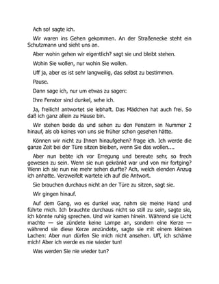 Ach so! sagte ich.
Wir waren ins Gehen gekommen. An der Straßenecke steht ein
Schutzmann und sieht uns an.
Aber wohin gehen wir eigentlich? sagt sie und bleibt stehen.
Wohin Sie wollen, nur wohin Sie wollen.
Uff ja, aber es ist sehr langweilig, das selbst zu bestimmen.
Pause.
Dann sage ich, nur um etwas zu sagen:
Ihre Fenster sind dunkel, sehe ich.
Ja, freilich! antwortet sie lebhaft. Das Mädchen hat auch frei. So
daß ich ganz allein zu Hause bin.
Wir stehen beide da und sehen zu den Fenstern in Nummer 2
hinauf, als ob keines von uns sie früher schon gesehen hätte.
Können wir nicht zu Ihnen hinaufgehen? frage ich. Ich werde die
ganze Zeit bei der Türe sitzen bleiben, wenn Sie das wollen....
Aber nun bebte ich vor Erregung und bereute sehr, so frech
gewesen zu sein. Wenn sie nun gekränkt war und von mir fortging?
Wenn ich sie nun nie mehr sehen durfte? Ach, welch elenden Anzug
ich anhatte. Verzweifelt wartete ich auf die Antwort.
Sie brauchen durchaus nicht an der Türe zu sitzen, sagt sie.
Wir gingen hinauf.
Auf dem Gang, wo es dunkel war, nahm sie meine Hand und
führte mich. Ich brauchte durchaus nicht so still zu sein, sagte sie,
ich könnte ruhig sprechen. Und wir kamen hinein. Während sie Licht
machte — sie zündete keine Lampe an, sondern eine Kerze —
während sie diese Kerze anzündete, sagte sie mit einem kleinen
Lachen: Aber nun dürfen Sie mich nicht ansehen. Uff, ich schäme
mich! Aber ich werde es nie wieder tun!
Was werden Sie nie wieder tun?
 