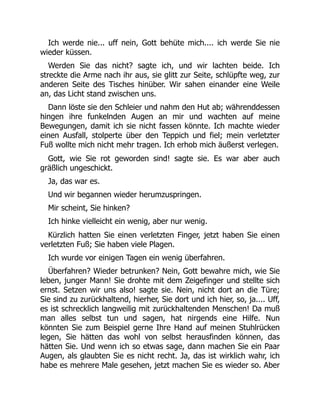 Ich werde nie... uff nein, Gott behüte mich.... ich werde Sie nie
wieder küssen.
Werden Sie das nicht? sagte ich, und wir lachten beide. Ich
streckte die Arme nach ihr aus, sie glitt zur Seite, schlüpfte weg, zur
anderen Seite des Tisches hinüber. Wir sahen einander eine Weile
an, das Licht stand zwischen uns.
Dann löste sie den Schleier und nahm den Hut ab; währenddessen
hingen ihre funkelnden Augen an mir und wachten auf meine
Bewegungen, damit ich sie nicht fassen könnte. Ich machte wieder
einen Ausfall, stolperte über den Teppich und fiel; mein verletzter
Fuß wollte mich nicht mehr tragen. Ich erhob mich äußerst verlegen.
Gott, wie Sie rot geworden sind! sagte sie. Es war aber auch
gräßlich ungeschickt.
Ja, das war es.
Und wir begannen wieder herumzuspringen.
Mir scheint, Sie hinken?
Ich hinke vielleicht ein wenig, aber nur wenig.
Kürzlich hatten Sie einen verletzten Finger, jetzt haben Sie einen
verletzten Fuß; Sie haben viele Plagen.
Ich wurde vor einigen Tagen ein wenig überfahren.
Überfahren? Wieder betrunken? Nein, Gott bewahre mich, wie Sie
leben, junger Mann! Sie drohte mit dem Zeigefinger und stellte sich
ernst. Setzen wir uns also! sagte sie. Nein, nicht dort an die Türe;
Sie sind zu zurückhaltend, hierher, Sie dort und ich hier, so, ja.... Uff,
es ist schrecklich langweilig mit zurückhaltenden Menschen! Da muß
man alles selbst tun und sagen, hat nirgends eine Hilfe. Nun
könnten Sie zum Beispiel gerne Ihre Hand auf meinen Stuhlrücken
legen, Sie hätten das wohl von selbst herausfinden können, das
hätten Sie. Und wenn ich so etwas sage, dann machen Sie ein Paar
Augen, als glaubten Sie es nicht recht. Ja, das ist wirklich wahr, ich
habe es mehrere Male gesehen, jetzt machen Sie es wieder so. Aber
 
