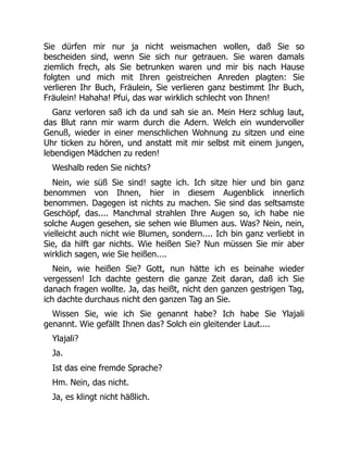 Sie dürfen mir nur ja nicht weismachen wollen, daß Sie so
bescheiden sind, wenn Sie sich nur getrauen. Sie waren damals
ziemlich frech, als Sie betrunken waren und mir bis nach Hause
folgten und mich mit Ihren geistreichen Anreden plagten: Sie
verlieren Ihr Buch, Fräulein, Sie verlieren ganz bestimmt Ihr Buch,
Fräulein! Hahaha! Pfui, das war wirklich schlecht von Ihnen!
Ganz verloren saß ich da und sah sie an. Mein Herz schlug laut,
das Blut rann mir warm durch die Adern. Welch ein wundervoller
Genuß, wieder in einer menschlichen Wohnung zu sitzen und eine
Uhr ticken zu hören, und anstatt mit mir selbst mit einem jungen,
lebendigen Mädchen zu reden!
Weshalb reden Sie nichts?
Nein, wie süß Sie sind! sagte ich. Ich sitze hier und bin ganz
benommen von Ihnen, hier in diesem Augenblick innerlich
benommen. Dagegen ist nichts zu machen. Sie sind das seltsamste
Geschöpf, das.... Manchmal strahlen Ihre Augen so, ich habe nie
solche Augen gesehen, sie sehen wie Blumen aus. Was? Nein, nein,
vielleicht auch nicht wie Blumen, sondern.... Ich bin ganz verliebt in
Sie, da hilft gar nichts. Wie heißen Sie? Nun müssen Sie mir aber
wirklich sagen, wie Sie heißen....
Nein, wie heißen Sie? Gott, nun hätte ich es beinahe wieder
vergessen! Ich dachte gestern die ganze Zeit daran, daß ich Sie
danach fragen wollte. Ja, das heißt, nicht den ganzen gestrigen Tag,
ich dachte durchaus nicht den ganzen Tag an Sie.
Wissen Sie, wie ich Sie genannt habe? Ich habe Sie Ylajali
genannt. Wie gefällt Ihnen das? Solch ein gleitender Laut....
Ylajali?
Ja.
Ist das eine fremde Sprache?
Hm. Nein, das nicht.
Ja, es klingt nicht häßlich.
 