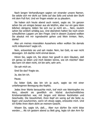 Nach langen Verhandlungen sagten wir einander unsere Namen.
Sie setzte sich mir dicht zur Seite auf das Sofa und schob den Stuhl
mit dem Fuß fort. Und wir fingen wieder an zu plaudern.
Sie haben sich heute abend auch rasiert, sagte sie. Im ganzen
sehen Sie um einiges besser aus als letzthin, aber nur ein ganz klein
bißchen übrigens; bilden Sie sich nur ja nicht ein.... Nein, neulich
sahen Sie wirklich schäbig aus. Und obendrein hatten Sie noch einen
scheußlichen Lappen um den Finger. Und in diesem Zustand wollten
Sie absolut mit mir irgendwohin gehen und Wein trinken. Nein,
danke!
Also um meines miserablen Aussehens willen wollten Sie damals
nicht mitkommen? sagte ich.
Nein, antwortete sie und sah nieder. Nein, bei Gott, es war nicht
deswegen. Ich dachte nicht einmal daran.
Hören Sie, sagte ich, Sie sitzen hier gewiß in dem Glauben, daß
ich genau so leben und mich kleiden könne, wie ich möchte? Aber
das kann ich eben nicht, ich bin sehr, sehr arm.
Sie sah mich an.
Sind Sie das? fragte sie.
Ja, das bin ich.
Pause.
Du lieber Gott, das bin ich ja auch, sagte sie mit einer
unbefangenen Bewegung des Kopfes.
Jedes ihrer Worte berauschte mich, traf mich wie Weintropfen ins
Herz, obwohl sie gewißlich ein höchst durchschnittliches
Kristianiamädchen war, mit Jargon und kleinen Keckheiten und
Geschwätz. Die Gewohnheit, ihren Kopf ein wenig auf die Seite zu
legen und zuzuhorchen, wenn ich etwas sagte, entzückte mich. Und
ich fühlte ihren Atem dicht an meinem Gesicht.
Wissen Sie, sagte ich, daß.... Aber nun dürfen Sie nicht böse
werden.... Als ich gestern abend zu Bett ging, legte ich den Arm für
 